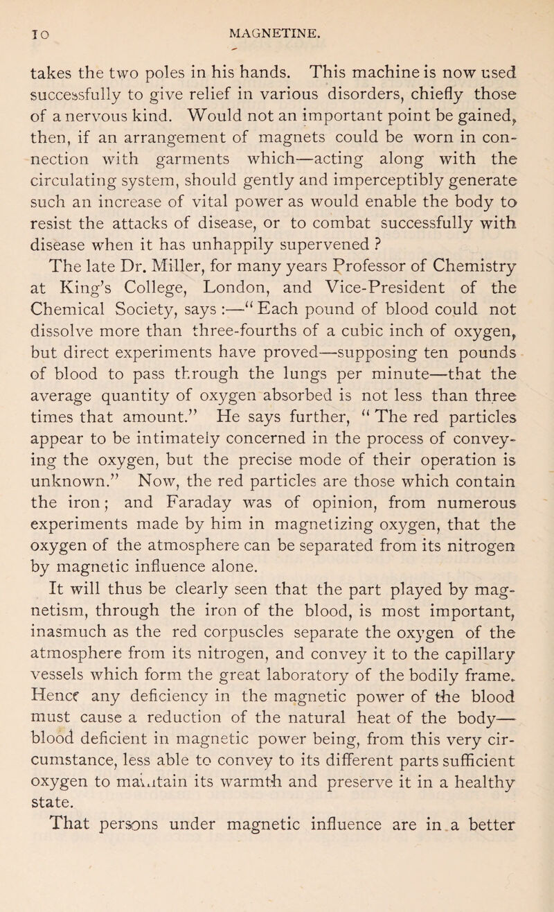 takes the two poles in his hands. This machine is now used successfully to give relief in various disorders, chiefly those of a nervous kind. Would not an important point be gained^ then, if an arrangement of magnets could be worn in con¬ nection with garments which—acting along with the circulating system, should gently and imperceptibly generate such an increase of vital power as would enable the body to resist the attacks of disease, or to combat successfully with disease when it has unhappily supervened ? The late Dr. Miller, for many years Professor of Chemistry at King’s College, London, and Vice-President of the Chemical Society, says :—Each pound of blood could not dissolve more than three-fourths of a cubic inch of oxygen^ but direct experiments have proved—supposing ten pounds of blood to pass through the lungs per minute—that the average quantity of oxygen absorbed is not less than three times that amount.” He says further, “ The red particles appear to be intimately concerned in the process of convey¬ ing the oxygen, but the precise mode of their operation is unknown.” Now, the red particles are those which contain the iron; and Faraday was of opinion, from numerous experiments made by him in magnetizing oxygen, that the oxygen of the atmosphere can be separated from its nitrogen by magnetic influence alone. It will thus be clearly seen that the part played by mag¬ netism, through the iron of the blood, is most important, inasmuch as the red corpuscles separate the oxygen of the atmosphere from its nitrogen, and convey it to the capillary vessels which form the great laboratory of the bodily frame. Hencf any deficiency in the magnetic power of the blood must cause a reduction of the natural heat of the body— blood deficient in magnetic power being, from this very cir¬ cumstance, less able to convey to its different parts sufficient oxygen to maintain its warmth and preserve it in a healthy state. That persons under magnetic influence are in.a better