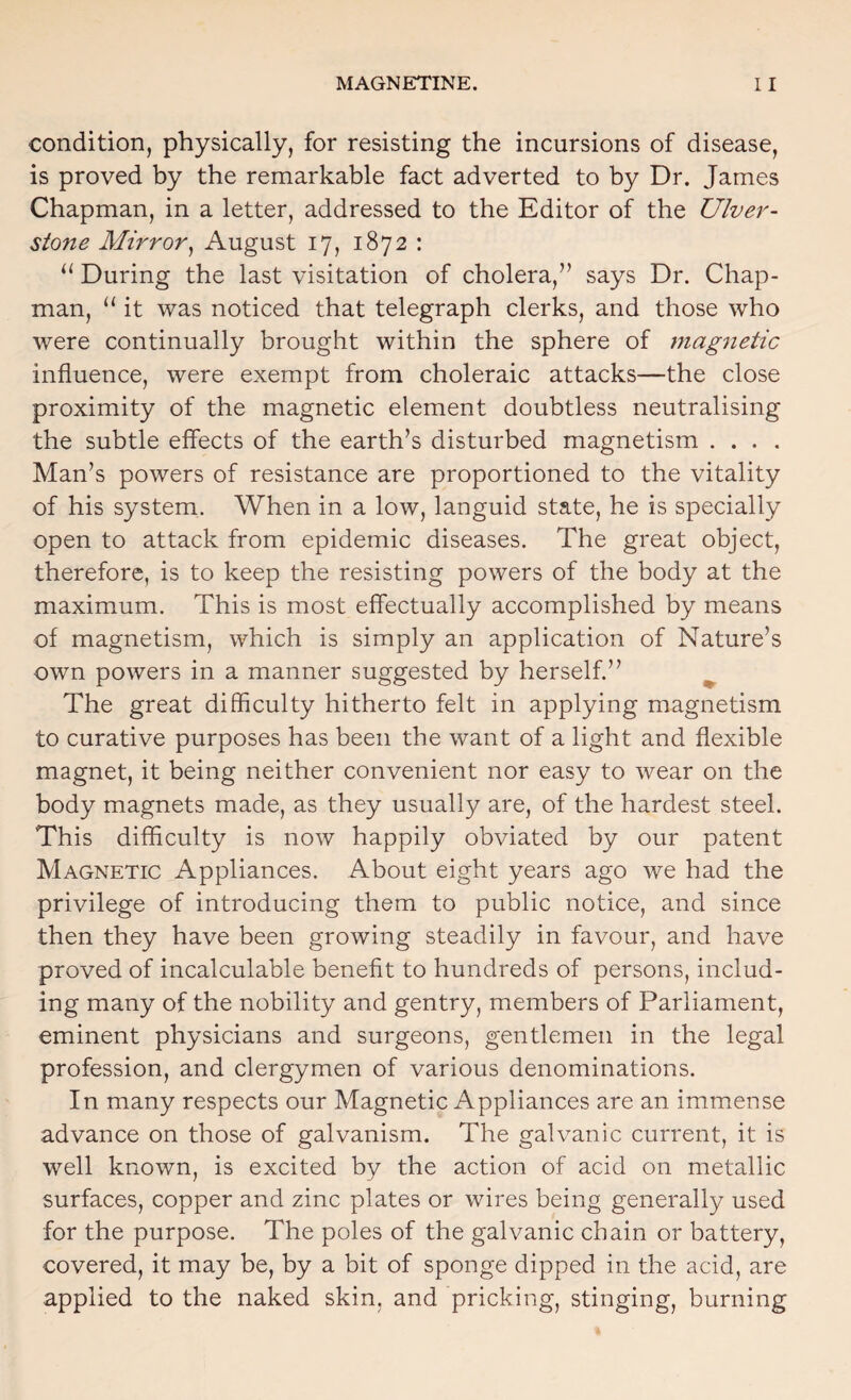 condition, physically, for resisting the incursions of disease, is proved by the remarkable fact adverted to by Dr. James Chapman, in a letter, addressed to the Editor of the Ulver- stone Mirror^ August 17, 1872 : During the last visitation of cholera,” says Dr. Chap¬ man, “ it was noticed that telegraph clerks, and those who were continually brought within the sphere of magnetic influence, were exempt from choleraic attacks—the close proximity of the magnetic element doubtless neutralising the subtle effects of the earth’s disturbed magnetism .... Man’s powers of resistance are proportioned to the vitality of his system. When in a low, languid state, he is specially open to attack from epidemic diseases. The great object, therefore, is to keep the resisting powers of the body at the maximum. This is most effectually accomplished by means of magnetism, which is simply an application of Nature’s own powers in a manner suggested by herself.” ^ The great difficulty hitherto felt in applying magnetism to curative purposes has been the want of a light and flexible magnet, it being neither convenient nor easy to wear on the body magnets made, as they usually are, of the hardest steel. This diiflculty is now happily obviated by our patent Magnetic Appliances. About eight years ago we had the privilege of introducing them to public notice, and since then they have been growing steadily in favour, and have proved of incalculable benefit to hundreds of persons, includ¬ ing many of the nobility and gentry, members of Parliament, eminent physicians and surgeons, gentlemen in the legal profession, and clergymen of various denominations. In many respects our Magnetic Appliances a,re an immense advance on those of galvanism. The galvanic current, it is well known, is excited by the action of acid on metallic surfaces, copper and zinc plates or wires being generally used for the purpose. The poles of the galvanic chain or battery, covered, it may be, by a bit of sponge dipped in the acid, are applied to the naked skin, and pricking, stinging, burning