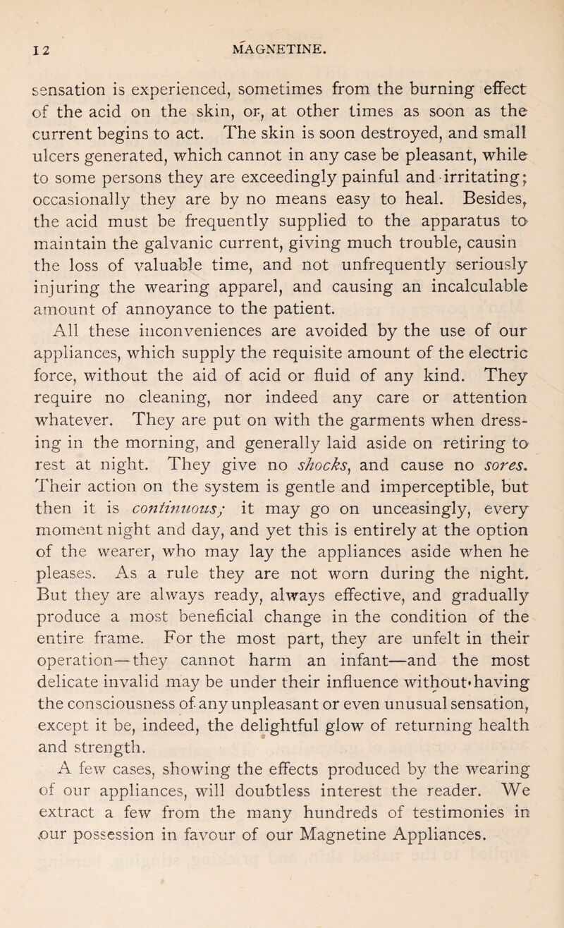 sensation is experienced, sometimes from the burning effect of the acid on the skin, or, at other times as soon as the current begins to act. The skin is soon destroyed, and small ulcers generated, which cannot in any case be pleasant, while to some persons they are exceedingly painful and irritating; occasionally they are by no means easy to heal. Besides^ the acid must be frequently supplied to the apparatus to maintain the galvanic current, giving much trouble, causin the loss of valuable time, and not unfrequently seriously injuring the wearing apparel, and causing an incalculable amount of annoyance to the patient. All these inconveniences are avoided by the use of our appliances, which supply the requisite amount of the electric force, without the aid of acid or fluid of any kind. They require no cleaning, nor indeed any care or attention whatever. They are put on with the garments when dress¬ ing in the morning, and generally laid aside on retiring to rest at night. They give no shocks^ and cause no sores. Their action on the system is gentle and imperceptible, but then it is continuous; it may go on unceasingly, every moment night and day, and yet this is entirely at the option of the wearer, who may lay the appliances aside when he pleases. As a rule they are not worn during the night. But they are always ready, always effective, and gradually produce a most beneficial change in the condition of the entire frame. For the most part, they are unfelt in their operation—they cannot harm an infant—and the most delicate invalid may be under their influence without* having the consciousness of any unpleasant or even unusual sensation, except it be, indeed, the delightful glow of returning health and strength. A few cases, showing the effects produced by the wearing of our appliances, will doubtless interest the reader. We extract a few from the many hundreds of testimonies in ,our possession in favour of our Magnetine Appliances.