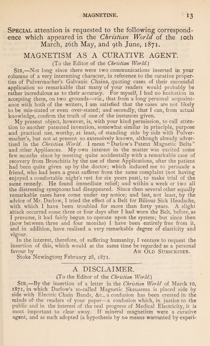 Special attention is requested to the following correspond¬ ence which appeared in the Christian World of the loth March, 26th May, and 9th June, 1871. MAGNETISM AS A CURATIVE AGENT. (To the Editor of the Christian World) Sir,—Not long since there were two communications inserted in your columns of a very interesting character, in reference to the curative proper¬ ties of Pulvermacher’s Galvanic Chains, quoting cases of their successful application so remarkable that many of your readers would probably be rather incredulous as to their accuracy. For myself, I had no hesitation in accepting them, on two grounds—viz., that from a long personal acquaint¬ ance with both of the writers, I am satisfied that the cases are not likely to be mis-stated or even over-stated; and secondly, that I can, from actual knowledge, confirm the truth of one of the instances given. My present object, however, is, with your kind permission, to call atten¬ tion to another patented invention, somewhat similar in principle, purpose and practical use, worthy, at least, of standing side by side with Pulver¬ macher’s, but not at present so extensively known, although already adver¬ tised in the Christian World. I mean “ Darlow’s Patent Magnetic Belts” and other Appliances. My own interest in the matter was excited some few months since by meeting quite accidentally with a remarkable case of recovery from Bronchitis by the use of these Applications, after the patient had been quite given up by the doctor; which induced me to persuade a friend, who had been a great sufferer from the same complaint (not having enjoyed a comfortable night’s rest for six years past), to make trial of the same remedy. He found immediate relief; and within a week or two all the distressing symptoms had disappeared. Since then several other equally remarkable cases have come under my notice; and last, not least, by the advice of Mr. Darlow, I tried the effect of a Belt for Bilious Sick Headache, with which I have been troubled for more than forty years. A slight attack occurred some three or four days after I had worn the Belt, before, as I presume, it had fairly begun to operate upon the system; but since then (now between three and four months) I have been entirely free from it, and in addition, have realised a very remarkable degree of elasticity and vigour. In the interest, therefore, of suffering humanity, I venture to request the insertion of this, which would at the same time be regarded as a personal favour by An Old Subscriber. Stoke Newington* February 28, 1871. A DISCLAIMER. (To the Editor of the Christian World) Sir,—By the insertion of a letter in the Christian World of March 10, 1871, in which Darlow’s so-called Magnetic Skeuasma is placed side by side with Electric Chain Bands, &c., a confusion has been created in the minds ofi the readers of your paper—a confusion which, in justice to the public and in the interest of the real progress of Medical Electricity, it is most important to clear away. If mineral magnetism were a curative agent, and as such adopted (a hypothesis by no means- warranted by experi-