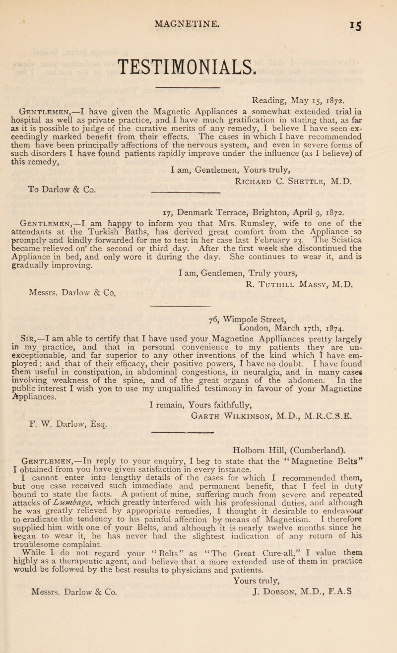 TESTIMONIALS. Reading, May 15, 1872. Gentlemen,—I have given the Magnetic Appliances a somewhat extended trial in hospital as well as private practice, and I have much gratification in stating that, as far as it is possible to judge of the curative merits of any remedy, I believe I have seen ex¬ ceedingly marked benefit from their effects. The cases in which I have recommended them have been principally affections of the nervous system, and even in severe forms of such disorders I have found patients rapidly improve under the influence (as I believe) of this remedy, I am. Gentlemen, Yours truly, Richard C. Shettle, M.D. To Darlow & Co. __ 17, Denmark Terrace, Brighton, April 9, 1872. Gentlemen,—I am happy to inform you that Mrs. Rumsley, wife to one of the attendants at the Turkish Baths, has derived great comfort from the Appliance so promptly and kindly forwarded for me to test in her case last February 23. The Sciatica became relieved on* the second or third day. After the first week she discontinued the Appliance in bed, and only wore it during the day. She continues to wear it, and is gradually improving. I am. Gentlemen, Truly yours, R. Tuthill Massy, M.D. Messrs. Darlow & Co. 76, Wimpole Street, London, March 17th, 1874. Sir,—I am able to certify that I have used your Magnetine Applliances pretty largely in my practice, and that in personal convenience to my patients they are un¬ exceptionable, and far superior to any other inventions of the kind which I have em¬ ployed ; and that of their efficacy, their positive powers, I have no doubt. I have found them useful in constipation, in abdominal congestions, in neuralgia, and in many cases involving weakness of the spine, and of the great organs of the abdomen. In the public interest I wish you to use my unqualified testimony in favour of yonr Magnetine Appliances. I remain, Yours faithfully. Garth Wilkinson, M.D., M.R.C.S.E. F. W. Darlow, Esq. Holborn Hill, (Cumberland). Gentlemen,—In reply to your enquiry, I beg to state that the “Magnetine Belts” I obtained from you have given satisfaction in every instance. I cannot enter into lengthy details of the cases for which I recommended them, but one case received such immediate and permanent benefit, that I feel in duty bound to state the facts. A patient of mine, suffering much from severe and repeated attacks of Lumbago, which greatly interfered with his professional duties, and although he was greatly relieved by appropriate remedies, I thought it desirable to endeavour to eradicate the tendency to his painful affection by means of Magnetism. I therefore supplied him with one of your Belts, and although it is nearly twelve months since he began to wear it, he has never had the slightest indication of any return of his troublesome complaint. While I do not regard your “Belts” as “The Great Cure-all,” I value them highly as a therapeutic agent, and believe that a more extended use of them in practice would be followed by the best results to physicians and patients. Yours truly,