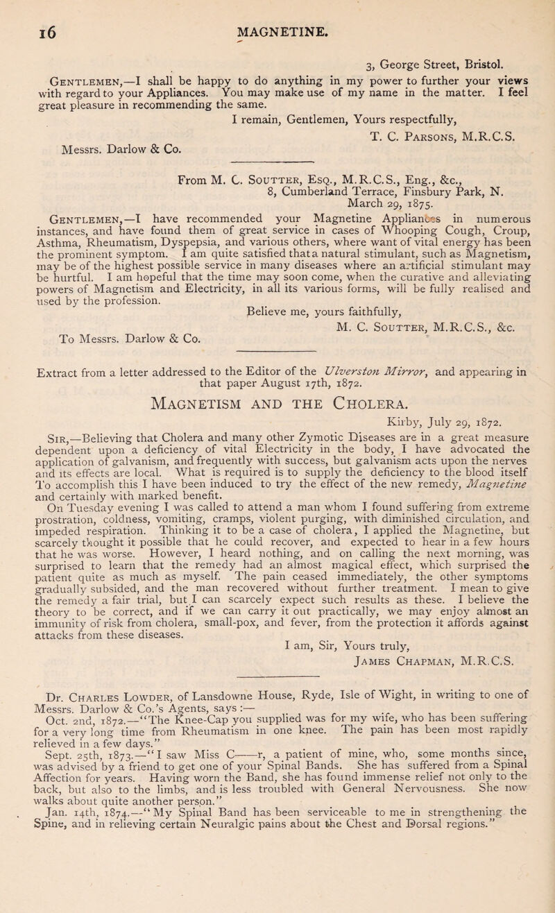 3, George Street, Bristol. Gentlemen,—I shall be happy to do anything in my power to further your views with regard to your Appliances. You may make use of my name in the matter. I feel great pleasure in recommending the same. I remain, Gentlemen, Yours respectfully, Messrs. Darlow & Co. T. C. Parsons, M.R.C.S. From M. C. Soutter, Esq., M.R.C.S., Eng., &c., 8, Cumberland Terrace, Finsbury Park, N. March 29, 1875. Gentlemen,—I have recommended your Magnetine Appliances in numerous instances, and have found them of great service in cases of Whooping Cough, Croup, Asthma, Rheumatism, Dyspepsia, and various others, where want of vital energy has been the prominent symptom. I am quite satisfied thata natural stimulant, such as Magnetism, may be of the highest possible service in many diseases where an artificial stimulant may be hurtful. I am hopeful that the time may soon come, when the curative and alleviating powers of Magnetism and Electricity, in all its various forms, will be fully realised and used by the profession. Believe me, yours faithfully, M. C. Soutter, M.R.C.S., &c. To Messrs. Darlow & Co. Extract from a letter addressed to the Editor of the Ulverston Mirror, and appearing in that paper August 17th, 1872. Magnetism and the Cholera. Kirby, July 29, 1872. Sir,—Believing that Cholera and many other Zymotic Diseases are in a great measure dependent upon a deficiency of vital Electricity in the body, I have advocated the application of galvanism, and frequently with success, but galvanism acts upon the nerves and Its effects are local. What is required is to supply the deficiency to the blood itself To accomplish this I have been induced to try the effect of the new remedy, Magnetine and certainly with marked benefit. On Tuesday evening I was called to attend a man whom I found suffering from extreme prostration, coldness, vomiting, cramps, violent purging, with diminished circulation, and impeded respiration. Thinking it to be a case of cholera, I applied the Magnetine, but scarcely thought it possible that he could recover, and expected to hear in a few hours that he was worse. However, I heard nothing, and on calling the next morning, was surprised to learn that the remedy had an almost magical effect, which surprised the patient quite as much as myself The pain ceased immediately, the other symptoms gradually subsided, and the man recovered without further treatment. I mean to give the remedy a fair trial, but I can scarcely expect such results as these. I believe the theory to be correct, and if we can carry it out practically, we may enjoy almost an immunity of risk from cholera, small-pox, and fever, from the protection it affords against attacks from these diseases. I am. Sir, Yours truly, James Chapman, M.R.C.S. Dr. Charles Lowder, of Lansdowne House, Ryde, Isle of Wight, in writing to one of Messrs. Darlow & Co.’s Agents, says:— , Oct. 2nd, 1872.—“The Knee-Cap you supplied was for my wife, who has been suffering for a very long time from Rheumatism in one knee. The pain has been most rapidly relieved in a few days.” Sept. 25th, 1873.—“I saw Miss C——r, a patient of mine, who, some months since, was advised by a friend to get one of your Spinal Bands. She has suffered from a Spinal Affection for years. Having worn the Band, she has found immense relief not only to the back, but also to the limbs, and is less troubled with General Nervousness. She now walks about quite another person.” Jan. iqth, 1874.—“ My Spinal Band has been serviceable to me in strengthening the Spine, and in relieving certain Neuralgic pains about the Chest and Dorsal regions.”