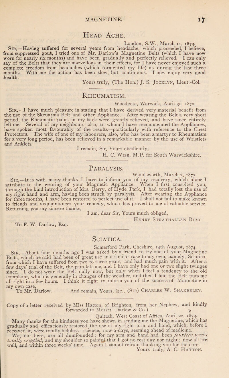 Head Ache. London, S.W., March 11, 1873. Sir,—Having suffered for several years from headache, which proceeded, I believe, from suppressed gout, I tried one of Mr. Darlow’s Magnetine Belts (which I have now worn for nearly six months) and have been gradually and perfectly relieved. I can only say of the Belts that they are marvellous in their effects, for I have never enjoyed such a complete freedom from headaches (which tormented my life) as during the last three months. With me the action has been slow, but continuous. I now enjoy very good health. Yours truly, (The Hon.) J. S. Jocelyn, Lieut.-Col. Rheumatism. Woodcote, Warwick, April 30, 1872. Sir, - I have much pleasure in stating that I have derived verjr material benefit from the use of the Skeuasma Belt and other Appliance. After wearing the Belt a very short period, the Rheumatic pains in my back were greatly relieved, and have since entirely left me. Several of my neighbours also, to whom I have recommended the Appliances, have spoken most favourably of the results—particularly with reference to the Chest Protectors. The wife of one of my labourers, also, who has been a martyr to Rheumatism for a very long period, has been relieved in a remarkable manner by the use of Wristlets and Anklets. I remain. Sir, Yours obediently, H. C. Wise, M.P. for South Warwickshire. Paralysis. Wandsworth, March 2, 1872. Sir,—It is with many thanks I have to inform you of my recovery, which alone I attribute to the wearing of your Magnetic Appliance. When I first considted you, through the kind introduction of Mrs. Berry, of Hyde Park, I had totally lost the use of my right hand and arm, having been struck by paralysis. After wearing the Appliance for three months, I have been restored to perfect use of it. I shall not fail to make known to friends and acquaintances your remedy, which has proved to me of valuable service. Returning you my sincere thanks, I am. dear Sir, Yours much obliged. To F. W. Darlow, Esq. Henry Strathallan Bird. Sciatica. Somerford Park, Cheshire, 14th August, 1874. Sir,—About four months ago I was asked by a friend to try one of your Magnetine Belts, which he said had been of great use in a similar case to my own, namely. Sciatica, from which I have suffered from two to three years, and had much pain with it. After a few days’ trial of the Belt, the pain left me, and I have only had one or two slight twinges since. I do not wear the Belt daily now, but only when I feel a tendency to the old complaint, which is generally in changes of the weather, and then I find the Belt puts me all right in a few hours. I think it right to inform you of the success of Magnetine in my own case. To Mr. Darlow. And remain. Yours, &c., (Sir) Charles W. Shakerley. Copy of a letter received by Miss Hatton, of Brighton, from her Nephew, and kindly forwarded to Messrs. Darlow & Co.) y Qulttah, West Coast of Africa, April 22, 1873. Many thanks for the kindness you have shown in sending me the Magnetine, which has gradually and efficaciously restored the use of my right arm and hand, which, before I received it, were totally helpless—science, now-a-days, seeming ahead of medicine. We, out here, are all dumfounded ; for my arm and hand had been fourtee7i weeks totally crippled, and my shoulder so painfqj that I got no rest day nor night; now all are well, and within three weeks’ time. Again I cannot refrain thanking you for the cure. Yours truly, A. C. Hatton.