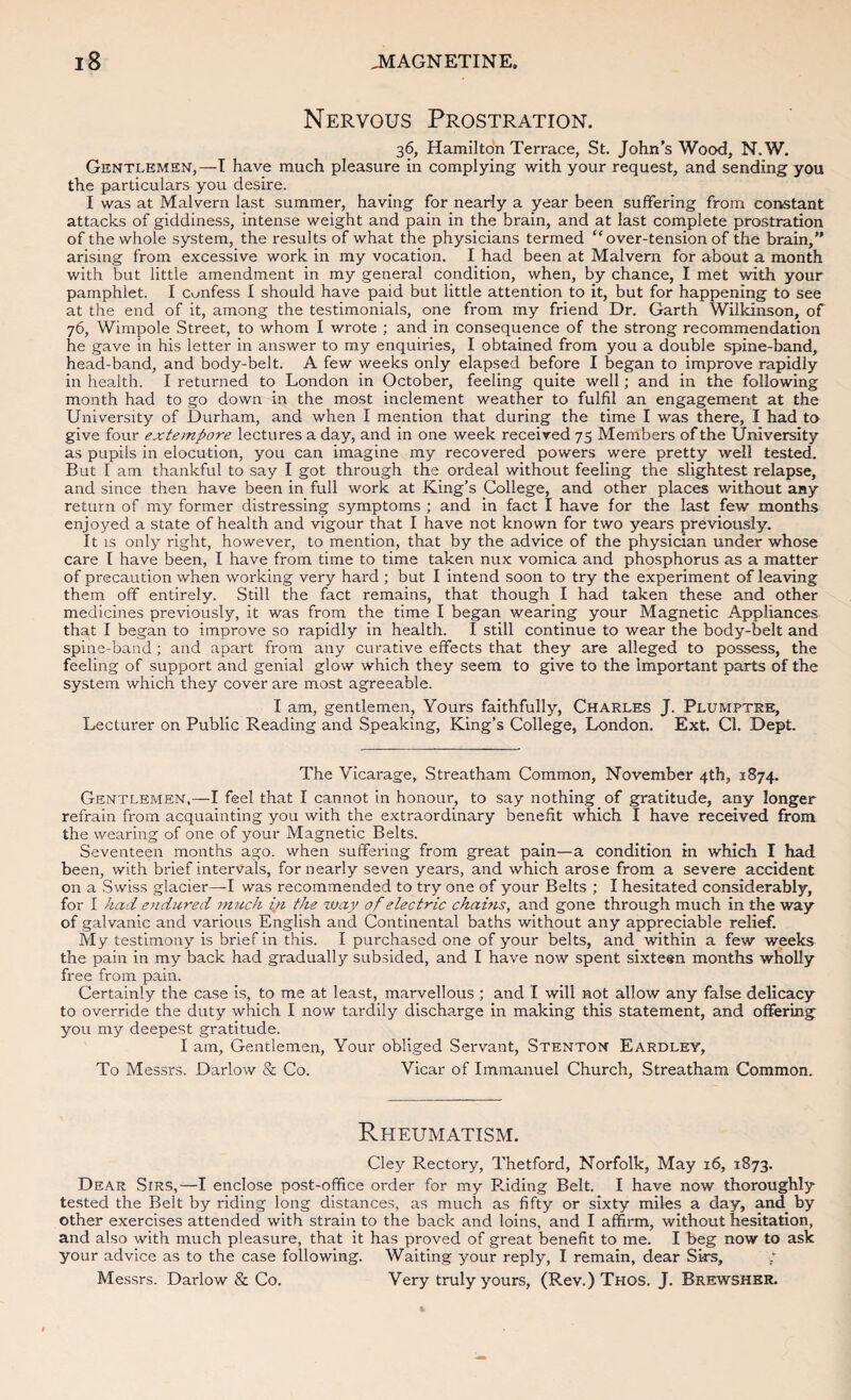 Nervous Prostration. 36, Hamilton Terrace, St. John’s Wood, N.W. Gentlemen,—I have much pleasure in complying with your request, and sending you the particulars you desire. I was at Malvern last summer, having for nearly a year been suffering from constant attacks of giddiness, intense weight and pain in the brain, and at last complete prostration of the whole system, the results of what the physicians termed “over-tension of the brain,” arising from excessive work in my vocation. I had been at Malvern for about a month with but little amendment in my general condition, when, by chance, I met with your pamphlet. I confess I should have paid but little attention to it, but for happening to see at the end of it, among the testimonials, one from my friend Dr. Garth Wilkinson, of 76, Wimpole Street, to whom I wrote ; and in consequence of the strong recommendation he gave in his letter in answer to my enquiries, I obtained from you a double spine-band, head-band, and body-belt. A few weeks only elapsed before I began to improve rapidly in health. I returned to London in October, feeling quite well; and in the following month had to go down in the most inclement weather to fulfil an engagement at the University of Durham, and when I mention that during the time I was there, I had to give four extempore lectures a day, and in one week received 75 Members of the University as pupils in elocution, you can imagine my recovered powers were pretty well tested. But I am thankful to say I got through the ordeal without feeling the slightest relapse, and since then have been in full work at King’s College, and other places without any return of my former distressing symptoms ; and in fact I have for the last few months enjoyed a state of health and vigour that I have not known for two years previously. It IS only right, however, to mention, that by the advice of the physician under whose care I have been, I have from time to time taken mix vomica and phosphorus as a matter of precaution when working very hard ; but I intend soon to try the experiment of leaving them off entirely. Still the fact remains, that though I had taken these and other medicines previously, it was from the time I began wearing your Magnetic Appliances that I began to improve so rapidly in health. I still continue to wear the body-belt and spine-band ; and apart from any curative effects that they are alleged to possess, the feeling of support and genial glow which they seem to give to the Important parts of the system which they cover are most agreeable. I am, gentlemen. Yours faithfully, Charles J. Plumptre, Lecturer on Public Reading and Speaking, King’s College, London. Ext. Cl. Dept. The Vicarage, Streatham Common, November 4th, 1874. Gentlemen,—I feel that I cannot in honour, to say nothing of gratitude, any longer refrain from acquainting you with the extraordinary benefit which I have received from the wearing of one of your Magnetic Belts. Seventeen months ago. when suffering from great pain—a condition in which I had been, with brief intervals, for nearly seven years, and which arose from a severe accident on a Swiss glacier—I was recommended to try one of your Belts ; I hesitated considerably, for I had endured much i/t the way of electric chains, and gone through much in the way of galvanic and various English and Continental baths without any appreciable relief. My testimony is brief in this. I purchased one of your belts, and within a few weeks the pain in my back had gradually subsided, and I have now spent sixteen months wholly free from pain. Certainly the case is, to me at least, marvellous ; and I will not allow any false delicacy to override the duty which I now tardily discharge in making this statement, and offering you my deepest gratitude. I am. Gentlemen, Your obliged Servant, Stenton Eardley, To Messrs. Darlow & Co. Vicar of Immanuel Church, Streatham Common. Rheumatism. Cley Rectory, Thetford, Norfolk, May 16, 1873. Dear Sirs,—I enclose post-office order for my Riding Belt. I have now thoroughly tested the Belt by riding long distances, as much as fifty or sixty miles a day, and by other exercises attended with strain to the back and loins, and I affirm, without hesitation, and also with much pleasure, that it has proved of great benefit to me. I beg now to ask your advice as to the case following. Waiting your reply, I remain, dear Sirs, 7 Me.ssrs. Darlow & Co. Very truly yours, (Rev.) Thos. J. Brewsher.