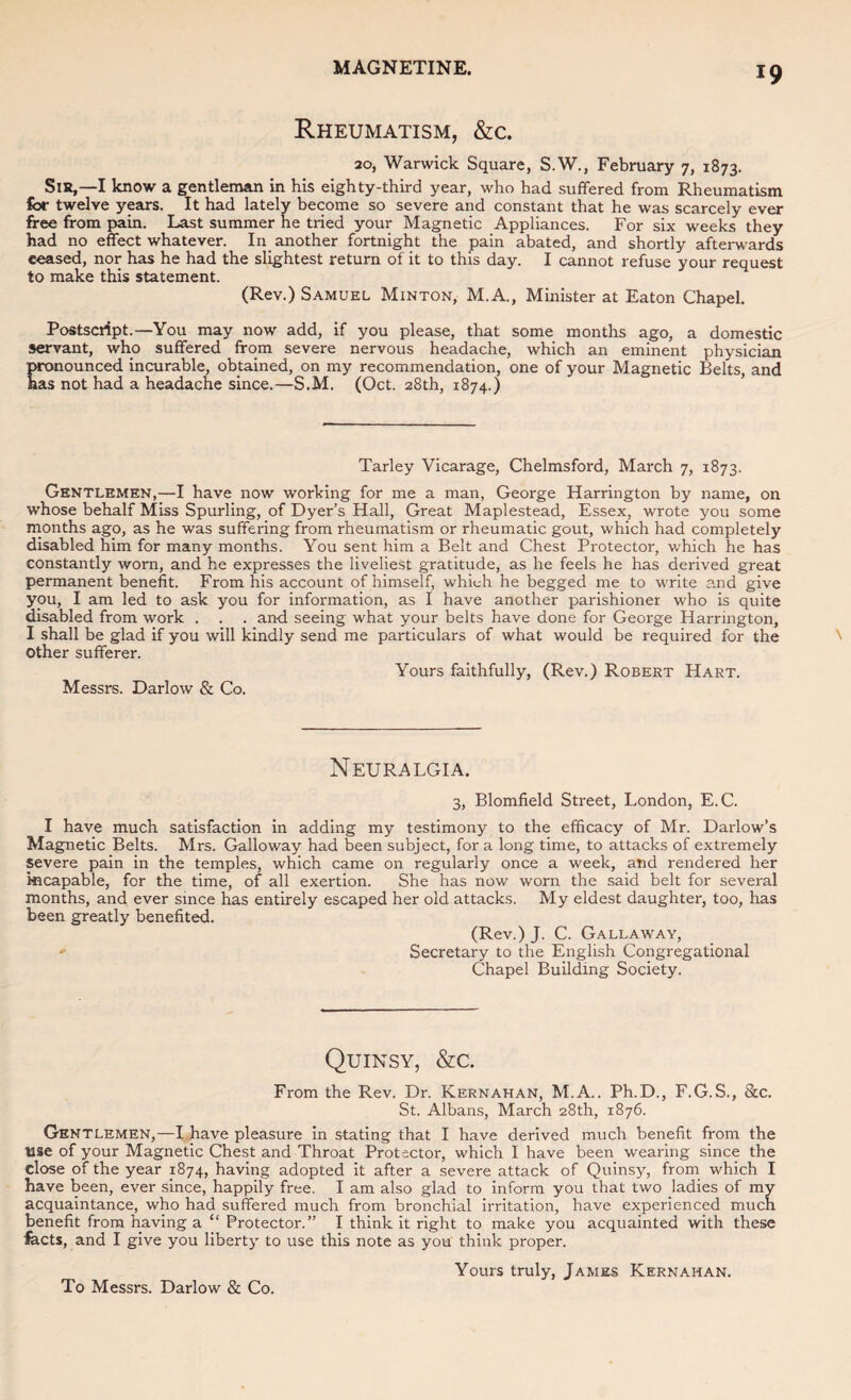 Rheumatism, &c. 20, Warwick Square, S.W., February 7, 1873. Sist,—I know a gentleman in his eighty-third year, who had suffered from Rheumatism for twelve years. It had lately become so severe and constant that he was scarcely ever free from pain. Last summer he tried your Magnetic Appliances. For six weeks they had no effect whatever. In another fortnight the pain abated, and shortly afterwards ceased, nor has he had the slightest return of it to this day. I cannot refuse your request to make this statement. (Rev.) Samuel Minton, M.A., Minister at Eaton Chapel. Postscript.—You may now add, if you please, tliat some months ago, a domestic servant, who suffered from severe nervous headache, which an eminent physician pronounced, incurable, obtained, on my recommendation, one of your Magnetic Belts, and has not had a headache since.—S.M. (Oct. 28th, 1874.) ’ Tarley Vicarage, Chelmsford, March 7, 1873. Gentlemen,—I have now working for me a man, George Harrington by name, on whose behalf Miss Spurling, of Dyer’s Hall, Great Maplestead, Essex, wrote you some rnonths ago, as he was suffering from rheumatism or rheumatic gout, which had completely disabled him for many months. You sent him a Belt and Chest Protector, which he has constantly worn, and he expresses the liveliest gratitude, as he feels he has derived great permanent benefit. From his account of himself, which he begged me to write and give you, I am led to ask you for information, as I have another parishioner who is quite disabled from work . . . and seeing what your belts have done for George Harrington, I shall be glad if you will kindly send me particulars of what would be required for the Other sufferer. Yours faithfully, (Rev.) Robert Hart. Messrs. Darlow & Co. Neuralgia. 3, Blomfield Street, London, E.C. I have much satisfaction in adding my testimony to the efficacy of Mr. Darlow’s Magnetic Belts. Mrs. Galloway had been subject, for a long time, to attacks of extremely severe pain in the temples, which came on regularly once a week, and rendered her incapable, for the time, of all exertion. She has now worn the said belt for several months, and ever since has entirely escaped her old attacks. My eldest daughter, too, has been greatly benefited. (Rev.) J. C. Gallaway, Secretary to the English Congregational Chapel Building Society. Quinsy, &c. From the Rev. Dr. Kernahan, M.A. . Ph.D., F.G. S., &c. St. Albans, March 28th, 1876. Gentlemen,—I have pleasure in stating that I have derived much benefit from the use of your Magnetic Chest and Throat Protector, which I have been wearing since the close of the year 1874, having adopted it after a severe attack of Quinsy, from which I have been, ever since, happily free. I am also glad to inform you that two ladies of my acquaintance, who had suffered much from bronchial irritation, have experienced much benefit from having a “ Protector.” I think it right to make you acquainted with these fects, and I give you liberty to use this note as you think proper. Yours truly, James Kernahan. To Messrs. Darlow & Co.