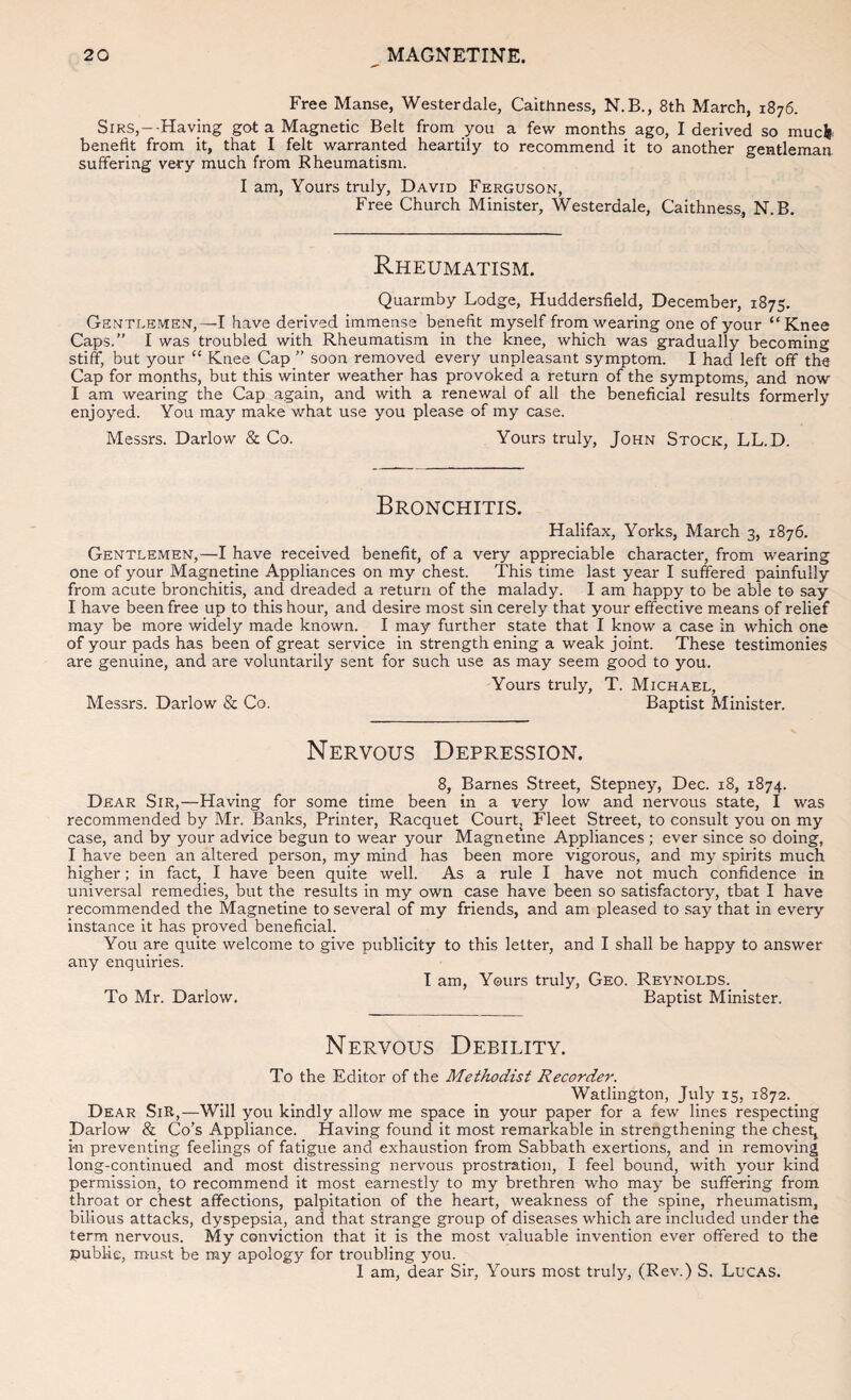Free Manse, Westerdale, Caithness, N.B., 8th March, 1876. Sirs,--Having got a Magnetic Belt from you a few months ago, I derived so muci. benefit from it, that I felt warranted heartily to recommend it to another gentleman suffering very much from Rheumatism. I am, Yours truly, David Ferguson, Free Church Minister, Westerdale, Caithness, N.B. Rheumatism. Quarmby Lodge, Huddersfield, December, 1875. Gentlemen,—I have derived immense benefit myself from wearing one of your “Knee Caps.” I was troubled with Rheumatism in the knee, which was gradually becoming stiff, but your “ Knee Cap ” soon removed every unpleasant symptom. I had left off the Cap for months, but this winter weather has provoked a return of the symptoms, and now I am wearing the Cap again, and with a renewal of all the beneficial results formerly enjoyed. You may make what use you please of my case. Messrs. Darlow & Co. Yours truly, John Stock, LL.D. Bronchitis. Halifax, Yorks, March 3, 1876. Gentlemen,—I have received benefit, of a very appreciable character, from wearing one of your Magnetine Appliances on my chest. This time last year I suffered painfully from acute bronchitis, and dreaded a return of the malady. I am happy to be able to say I have been free up to this hour, and desire most sin cerely that your effective means of relief may be more widely made known. I may further state that I know a case in which one of your pads has been of great service in strength ening a weak joint. These testimonies are genuine, and are voluntarily sent for such use as may seem good to you. Yours truly, T. Michael, Messrs. Darlow & Co. Baptist Minister. Nervous Depression. 8, Barnes Street, Stepney, Dec. 18, 1874. Dear Sir,—Having for some time been in a very low and nervous state, I was recommended by Mr. Banks, Printer, Racquet Courtj Fleet Street, to consult you on my case, and by your advice begun to wear your Magnetine Appliances; ever since so doing, I have been an altered person, my mind has been more vigorous, and my spirits much higher; in fact, I have been quite well. As a rule I have not much confidence in universal remedies, but the results in my own case have been so satisfactory, that I have recommended the Magnetine to several of my friends, and am pleased to .say that in every instance it has proved beneficial. You are quite welcome to give publicity to this letter, and I shall be happy to answer any enquiries. I am. Yours truly. Geo. Reynolds. To Mr. Darlow, Baptist Minister. Nervous Debility. To the Editor of the Methodist Recorder. Watlington, July 15, 1872. Dear Sir,—Will you kindly allow me space in your paper for a few lines respecting Darlow & Co’s Appliance. Having found it most remarkable in strengthening the chest, i-n preventing feelings of fatigue and exhaustion from Sabbath exertions, and in removing long-continued and most distressing nervous prostration, I feel bound, with your kind permission, to recommend it most earnestly to my brethren who may be suffering from throat or chest affections, palpitation of the heart, weakness of the spine, rheumatism, bilious attacks, dyspepsia, and that strange group of diseases which are included under the term nervous. My conviction that it is the most valuable invention ever offered to the public, must be my apology for troubling you. 1 am, dear Sir, Yours most truly, (Rev.) S. Lucas.