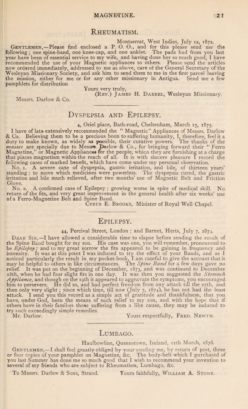 Rheumatism. Montserrat, West Indies, July 12, 1872. Gentlemen,—Please find enclosed a P. O. O., and for this please send me the following; one spine-band, one knee-cap, and one anklet. The pads had from you last year have been of essential service to my wife, and having done her so much good, I have recommended the use of your Magnetic appliances to others. Please send the articles now ordered immediately, addressed to me as above, care of the General Secretary of the Wesleyan Missionary Society, and ask him to send them to me in the first parcel leaving the mission, either for me or for any other missionary in Antigua. Send me a few pamphlets for distribution Yours very truly, (Rev.) James H. Darrel, Wesleyan Missionary. Messrs. Darlow & Co. Dyspepsia and Epilepsy. 4, Oriel place. Bath-road, Cheltenham, March 15, 1875. I have of late extensively recommended the “ Magnetic” Appliances of Messrs. Darlow & Co. Believing them to be a precious boon to suffering humanity, I, therefore, feel it a duty to make known, as widely as possible, their curative powers. The thanks of the masses are specially due to Messrs. Darlow & Co., for bringing forward their “ Ferro Magnetine,” or Magnetic Appliances tor the people, whicn they are furnishing at a charge that places magnetism within the reach of all. It is with sincere pleasure I record the following cases of marked benefit, which have come under my personal observation. No. I. A severe case of dyspepsia, gastric irritation, and bile, of thirteen years’ standing; to move which medicines were powerless. The dyspepsia cured, the gastric irritation and bile much relieved, after two months’ use of Magnetic Belt and Friction Glove. No. 2. A confirmed case of Epilepsy ; growing worse in spite of medical skill. No return of the fits, and very great improvement in the general health after six weeks’ use of a Ferro-Magnetine Belt and Spine Band. Cyrus E. Brooks, Minister of Royal Well Chapel. Epilepsy. 44, Percival Street, London ; and Barnet, Herts, July 7, 1874. Dear Sir,—I have allowed a considerable time to elapse before sending the result of the Spine Band bought for my son. His case was one, you will remember, pronounced to- be Epilepsy; and to my great sorrow the fits appeared to be gaining in frequency and intensity. It was at this point I was induced to try the effect of your Bands, and as I noticed particularly the result in my pocket-book, I am careful to give the account that it may be helpful to others in like circumstances. The Spine Band for a few days gave no relief. It was put on the beginning of December, 1873, and was continued to December i8th, when he had four slight fits in one day. It was then you suggested the Stomach Appliance, and though on the 19th it appeared to aggravate the symptoms, you encouraged him to persevere. He did so, and had perfect freedom from any attack till the 27th, and then only very slight; since which time, till now (July 7, 1874), he has not had the least attack. I send you this record as a simple act of gratitude and thankfulness, that you have, under God, been the means of such relief to my son, and with the hope that if others have in their families those suffering from a like cause, they may be induced to try such exceedingly simple remedies. Mr. Darlow. Yours respectfully, Fred. Newth. Lumbago. Haulbowline, Queenstown, Ireland, nth March, 1876. Gentlemen,—I shall feel greatly obliged by your sending me, by return of post, three or four copies of your pamphlet on Magnetine, &c. The body-belt which L purchased of you last Summer has done me so much good that I wish to recommend your invention to several of my friends who are subject to Rheumatism, Lumbago, &c. To Messrs. Darlow & Sons, Strand. Yours faithfully, William A. Stone.