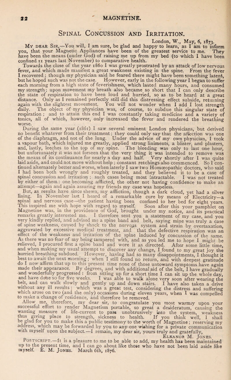 Spinal Concussion and Irritation. London, W., May, 6, 1873. My dear Sir,—You will, l am sure, be glad and happy to learn, as I am to inform you, that your Magnetic Appliances have been of the greatest service to me. They have been the means (under God) of raising me up from my bed (to which I have been confined ii years last November) to comparative health. Towards the close of the year i860 I was greatly prostrated by an attack of low nervous fever, and which made manifest a great weakness existing in the spine. From the fever I recovered ; though my physician said he feared there might have been something latent, but he hoped such was not the case. However, early in the following year I began to suffer each morning from a high state of feverishness, which lasted many hours, and consumed my strength; upon movement my breath also became so short that I can only describe the state of respiration to have been loud and hurried, so as to be heard at a great distance. Only as I remained perfectly still did this distressing effect subside, returning again with the slightest movement You will not wonder when I add I lost strength daily. The object of my physician was, of course, to subdue this singular state of respiration ; and to attain this end I was constantly taking medicine and a variety of tonics, all of which, however, only increased the fever and rendered the breathing worse. During the same year (1861) I saw several eminent London physicians, but derived no benefit whatever from their treatment; they could only say that the affection was one of the diaphragm, and not of the lung. Under the advice of my own physician, I took a vapour bath, which injured me greatly, applied strong liniments, a blister, and plasters, and, lastly, leeches to the top of my spine. The bleeding was only to last one hour, but unfortunately it was not forseen that the very thing it was intended to remove was the means of its continuance for nearly a day and half. Very shortly after I was quite laid aside, and could not move without help ; constant retchings also commenced. So 1 con¬ tinued alternately better and worse, when laterly I saw two Homoeopathic doctors, who said I had been both wrongly and roughly treated, and they believed it to be a case of spinal concussion and irritation ; such cases being most intractable. I was not treated by either of them: one becoming afflicted, the other not having confidence to make an attempt—again and again assuring my friends my case was hopeless. _ But, as results have since shewn, my affliction, though a dark cloud, yet had a silver lining. In November last I heard of a remarkable cure by means of Electricity—a spinal and nervous_ case—the patient having been confined to her bed for eight years. This inspired me with hope with regard to myself Soon after this your pamphlet on Magnetine was, in the providence of God, brought under my notice, and its practical remarks greatly interested me. I therefore sent you a statement of my case, and you very kindly replied, and advised me a spine band and belt, saying mine was truly a case of spine weakness, caxised by shock to the nervous system and strain by overtaxation, aggravated by excessive medical treatment, and that the defective respiration was an effect of the weakness and irritation of the spine induced by concussion of the same. As there was no fear of my being tampered with, and as you led me to hope I might be relieved, I procured first a spine band and wore it as directed. After some little time, and when making my usual attempt to discover any change, I found to my great joy the hurried breathing subdued. _ However, having had so many disappointments, I thought it best to await the next morning ; when I still found no return, and with deepest gratitude do I now affirm that up to this present time none of those untoward symptoms have again made their appearance. By degrees, and with additional aid of the belt, I have gradually • and wonderfully progressed : from sitting up for a short time I can sit up the whole day, and have done so for five weeks. I was able to walk alone very soon after wearing the belt, and can walk slowly and gently up and down stairs. I have also taken a drive without any ill results ; which was a great test, considering the distress and suffering which arose on two (and the only) occasions during eleven years, when I was compelled to make a change of residence, and therefore be removed. Allow me, therefore, my dear sir, to congratulate you most warmiy upon your successful effort to render Magnetism portable, so great a desideratum, causing the wantmg measure of life-current to pass unobtrusively into the system, weakness thus giving place to strength, sickness to health. If you think well, I shall be glad for you to make this a public testimony to the worth of Magnetine; reserving my address, which may be forwarded by you to any-one wishing for a private communication with myself upon the subject.—I remain, my dear sir, yours truly and gratefully, . Eleanor M. Jones. Postscript.—It is a pleasure to me to be able to add, my health has been maintained up to the present time, and I can go about like those who have not been laid aside like myself. E. M. Jones. March 6th, 1876.