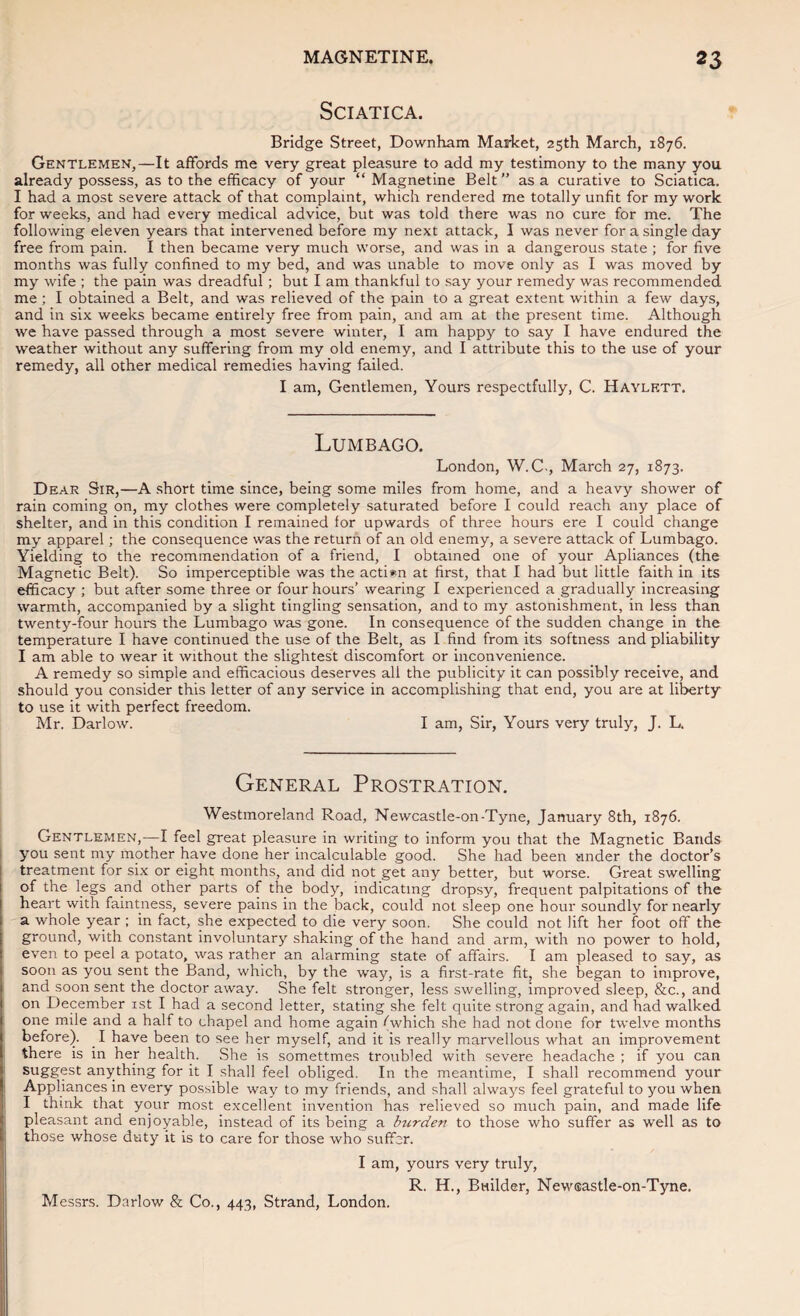 Sciatica. Bridge Street, Downham Market, 25th March, 1876. Gentlemen,—It affords me very great pleasure to add my testimony to the many you already possess, as to the efficacy of your “ Magnetine Belt ” as a curative to Sciatica. I had a most severe attack of that complaint, which rendered me totally unfit for my work for weeks, and had every medical advice, but was told there was no cure for me. The following eleven years that intervened before my next attack, I was never for a single day free from pain. I then became very much worse, and was in a dangerous state ; for five months was fully confined to my bed, and was unable to move only as I was moved by my wife ; the pain was dreadful; but I am thankful to say your remedy was recommended me: I obtained a Belt, and was relieved of the pain to a great extent within a few days, and in six weeks became entirely free from pain, and am at the present time. Although we have passed through a most severe winter, I am happy to say I have endured the weather without any suffering from my old enemy, and I attribute this to the use of your remedy, all other medical remedies having failed. I am, Gentlemen, Yours respectfully, C. Haylktt. Lumbago. London, W. C., March 27, 1873. Dear Sir,—A .short time since, being some miles from home, and a heavy shower of rain coming on, my clothes were completely saturated before I could reach any place of shelter, and in this condition I remained lor upwards of three hours ere I could change my apparel; the consequence was the return of an old enemy, a severe attack of Lumbago. Yielding to the recommendation of a friend, I obtained one of your Apliances (the Magnetic Belt). So imperceptible was the acti*n at first, that I had but little faith in its efficacy ; but after some three or four hours’ wearing I experienced a gradually increasing warmth, accompanied by a slight tingling sensation, and to my astonishment, in less than twenty-four hours the Lumbago was gone. In consequence of the sudden change in the temperature I have continued the use of the Belt, as I find from its softness and pliability I am able to wear it without the slightest discomfort or inconvenience. A remedy so simple and efficacious deserves all the publicity it can possibly receive, and should you consider this letter of any service in accomplishing that end, you are at liberty to use it with perfect freedom. Mr. Darlow. I am, Sir, Yours very truly, J. L, General Prostration. Westmoreland Road, Newcastle-on-Tyne, January 8th, 1876. Gentlemen,—I feel great pleasure in writing to inform you that the Magnetic Bands you sent my mother have done her incalculable good. She had been under the doctor’s treatment for six or eight months, and did not get any better, but worse. Great swelling of the legs and other parts of the body, indicating dropsy, frequent palpitations of the heart with faintness, severe pains in the back, could not sleep one hour soundly for nearly a whole year ; in fact, she expected to die very soon. She could not lift her foot off the ground, with constant involuntarj'- shaking of the hand and arm, with no power to hold, even to peel a potato, was rather an alarming state of affairs. I am pleased to say, as soon as you sent the Band, which, by the way, is a first-rate fit, she began to improve, and soon sent the doctor away. She felt stronger, less swelling, improved sleep, &c., and on December ist I had a second letter, stating she felt quite strong again, and had walked one mile and a half to chapel and home again (which she had not done for twelve months before). I have been to see her myself, and it is really marvellous what an improvement there is in her health. She is sometimes troubled with severe headache ; if you can suggest anything for it I shall feel obliged. In the meantime, I shall recommend your Appliances in every possible way to my friends, and shall always feel grateful to you when I think that your most excellent invention has relieved so much pain, and made life pleasant and enjoyable, instead of its being a hirden to those who suffer as well as to those whose duty it is to care for those who suffer. I am, yours very truly, R. H., Builder, Newsastle-on-Tyne. Messrs. Darlow & Co., 443, Strand, London.