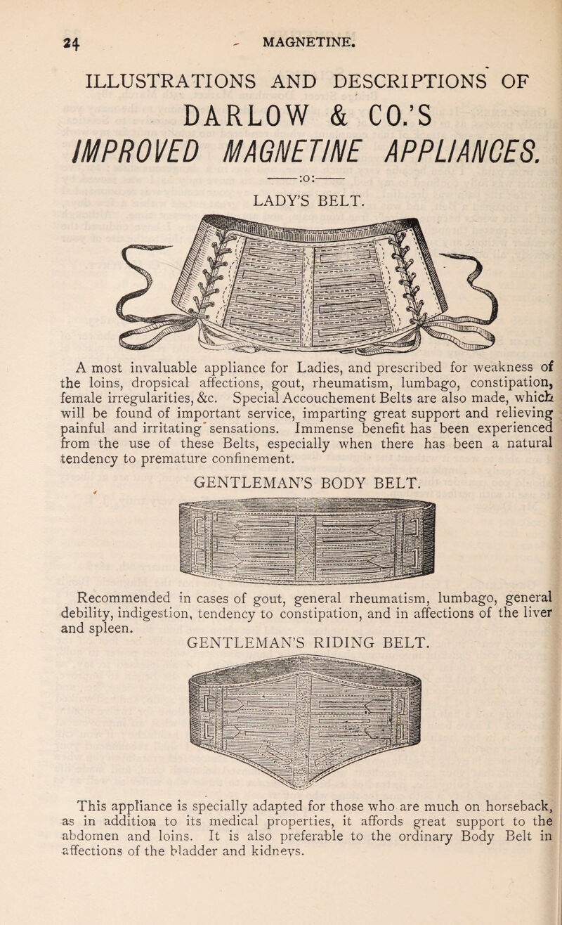 ILLUSTRATIONS AND DESCRIPTIONS OF DARLOW & CO.’S IMPROVED MAGNETINE APPLIANCES. LADY’S BELT, A most invaluable appliance for Ladies, and prescribed for weakness of the loins, dropsical affections, gout, rheumatism, lumbago, constipation, female irregularities, &c. Special Accouchement Belts are also made, which will be found of important service, imparting great support and relieving painful and irritating* sensations. Immense benefit has been experienced from the use of these Belts, especially when there has been a natural tendency to premature confinement. GENTLEMAN’S BODY BELT. Recommended in cases of gout, general rheumatism, lumbago, general debility, indigestion, tendency to constipation, and in affections of the liver and spleen. GENTLEMAN’S RIDING BELT. This appliance is specially adapted for those who are much on horseback, as in addition to its medical properties, it affords great support to the abdomen and loins. It is also preferable to the ordinary Body Belt in affections of the bladder and kidnevs.