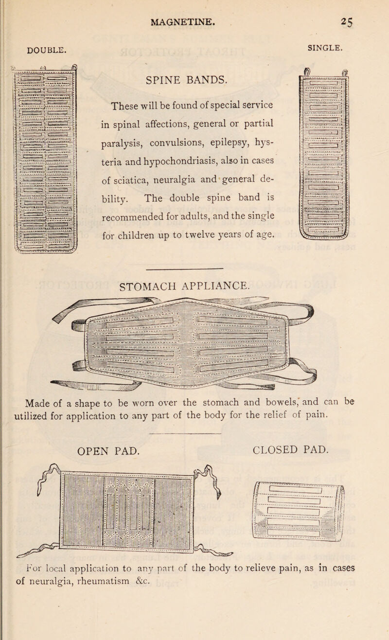 DOUBLE. SINGLE. SPINE BANDS. These will be found of special service in spinal affections, general or partial paralysis, convulsions, epilepsy, hys¬ teria and hypochondriasis, also in cases of sciatica, neuralgia and general de¬ bility. The double spine band is recommended for adults, and the single for children up to twelve years of age. STOMACH APPLIANCE. Made of a shape to be worn over the stomach and bowels,' and can be utilized for application to any part of the body for the relief of pain. OPEN PAD. CLOSED PAD. For local application to any part of the body to relieve pain, as in cases of neuralgia, rheumatism &c.