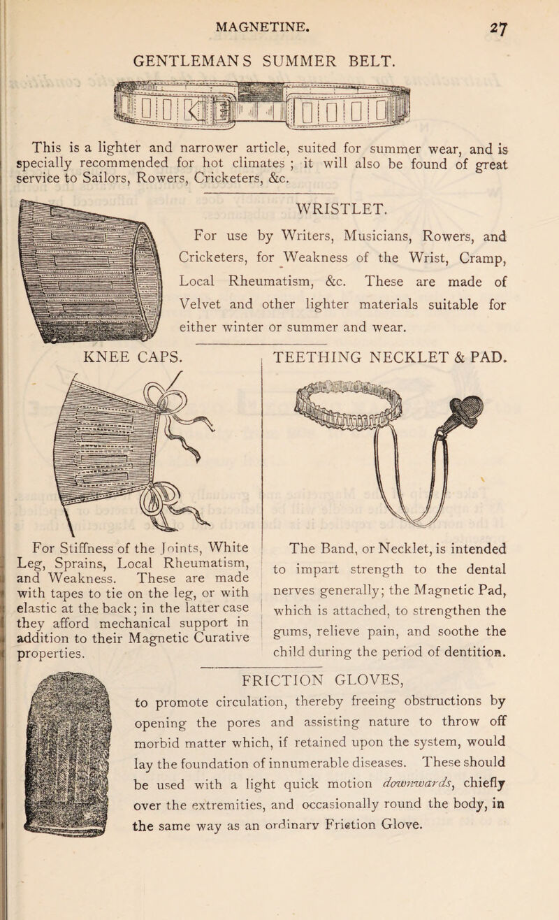 GENTLEMANS SUMMER BELT. This is a lighter and narrower article, suited for summer wear, and is specially recommended for hot climates ; it will also be found of great service to Sailors, Rowers, Cricketers, &c. WRISTLET. For use by Writers, Musicians, Rowers, and Cricketers, for Weakness of the Wrist, Cramp, Local Rheumatism, &c. These are made of Velvet and other lighter materials suitable for either winter or summer and wear. KNEE CAPS. TEETHING NECKLET & PAD. For Stiffness of the Joints, White Leg, Sprains, Local Rheumatism, and Weakness. These are made with tapes to tie on the leg, or with elastic at the back; in the latter case they afford mechanical support in addition to their Magnetic Curative properties. The Band, or Necklet, is intended to impart strength to the dental nerves generally; the Magnetic Pad, which is attached, to strengthen the gums, relieve pain, and soothe the child during the period of dentition. FRICTION GLOVES, to promote circulation, thereby freeing obstructions by opening the pores and assisting nature to throw off morbid matter which, if retained upon the system, would lay the foundation of innumerable diseases. These should be used with a light quick motion dowitwards^ chiefly over the extremities, and occasionally round the body, in the same way as an ordinary Fristion Glove.