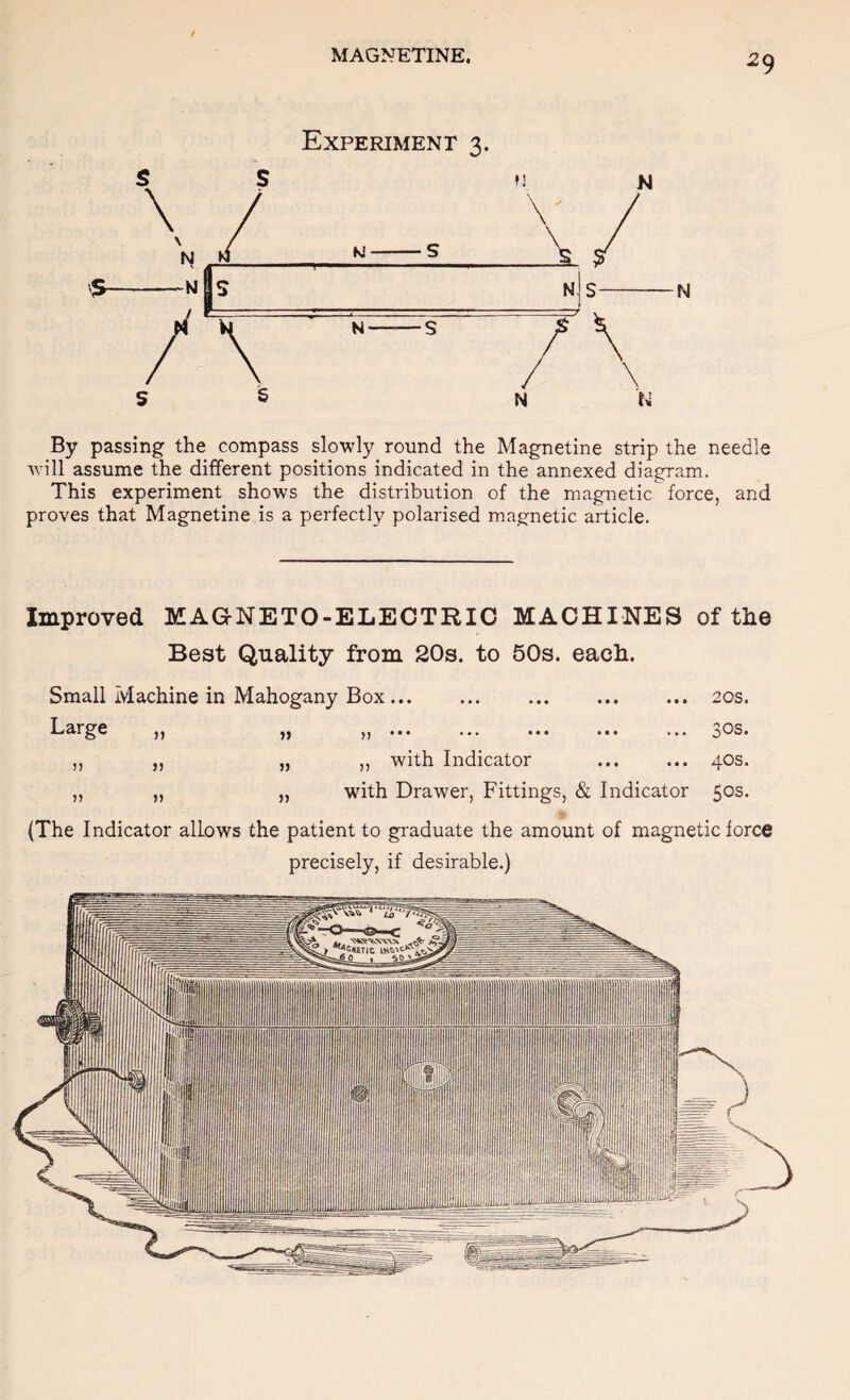 Experiment 3. N By passing the compass slowly round the Magnetine strip the needle will assume the different positions indicated in the annexed diagram. This experiment shows the distribution of the magnetic force, and proves that Magnetine is a perfectly polarised map^netic article. Improved MAGNETO-ELECTRIC MACHINES of the Best Quality from 20s. to 50s. each. Small Machine in Mahogany Box.20s. Large ,, ,, ,,... ... ... ... ^os. ,, „ „ ,, with Indicator ... ... 40s. „ „ „ with Drawer, Fittings, & Indicator 50s. (The Indicator allows the patient to graduate the amount of magnetic force precisely, if desirable.)