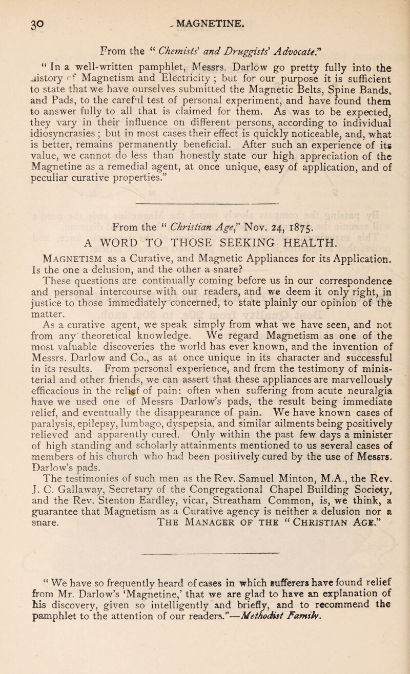 From the “ Chemists' and Druggists' Advocate. “ In a well-written pamphlet, Messrs. Darlow go pretty fully into the uistory rf Magnetism and Electricity ; but for our purpose it is sufRcient to state that we have ourselves submitted the Magnetic Belts, Spine Bands, and Pads, to the careful test of personal experiment, and have found them to answer fully to all that is claimed for them. As was to be expected, they vary in their influence on different persons, according to individual idiosyncrasies ; but in most cases their effect is quickly noticeable, and, what is better, remains permanently beneficial. After such an experience of its value, we cannot do less than honestly state our high appreciation of the Magnetine as a remedial agent, at once unique, easy of application, and of peculiar curative properties.” From the “ Christian Age Nov. 24, 1875. A WORD TO THOSE SEEKING HEALTH. Magnetism as a Curative, and Magnetic Appliances for its Application. Is the one a delusion, and the other a snare? These questions are continually coming before us in our correspondence and personal intercourse with our readers, and we deem it only right, in justice to those immediately concerned, to state plainly our opinion of the matter. As a curative agent, we speak simply from what we have seen, and not from any' theoretical knowledge. We regard Magnetism as one of the most valuable discoveries the world has ever known, and the invention of Messrs. Darlow and Co., as at once unique in its character and successful in its results. From personal experience, and from the testimony of minis¬ terial and other friends, we can assert that these appliances are marvellously efficacious in the relief of pain; often when suffering from acute neuralgia have we used one of Messrs Dariow’s pads, the result being immediate relief, and eventually the disappearance of pain. We have known cases of paralysis, epilepsy, lumbago, dyspepsia, and similar ailments being positively relieved and apparently cured. Only within the past few days a minister of high standing and scholarly attainments mentioned to us several cases of members of his church who had been positively cured by the use of Messrs. Dario w’s pads. The testimonies of such men as the Rev. Samuel Minton, M.A., the Rev. J. C. Gallaway, Secretary of the Congregational Chapel Building Society, and the Rev. Stenton Eardley, vicar, Streatham Common, is, we think, a guarantee that Magnetism as a Curative agency is neither a delusion nor a snare. The Manager of the “ Christian Age.”  We have so frequently heard of cases in which sufferers have found relief from Mr. Darlow’s ‘Magnetine,’ that we are glad to have an explanation of his discovery, given so intelligently and briefly, and to recommend the pamphlet to the attention of our readers.”—MeihoSst Famih.