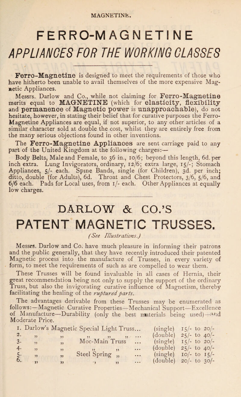 FERRO-MAGN ETI NE APPLIANCES FOR THE WORKING CLASSES Ferro-Magnetine is designed to meet the requirements of those who have hitherto been unable to avail themselves of the more expensive Mag¬ netic Appliances. Messrs, Darlow and Co., while not claiming for Ferro-Magnetine merits equal to MAGrNETINE (which for elasticity, flexibility and permanence of Magnetic power is nnapproachable), do not hesitate, however, in stating their belief that for curative purposes the Ferro- Magnetine Appliances are equal, if not superior, to any other articles of a similar character sold at double the cost, whilst they are entirely free from the many serious objections found in other inventions. The Ferro-Magnetine Appliances are sent carriage paid to any part of the United Kingdom at the following charges:— Body Belts, Male and Female, to 36 in., 10/6; beyond this length, 6d.per inch extra. Lung Invigorators, ordinary, 12/6; extra large, 15/-; Stomach Appliances, 5/- each. Spine Bands, single (for Children), 3d. per inch; ditto, double (for Adults), 6d. Throat and Chest Protectors, 3/6, 5/6, and 6/6 each. Pads for Local uses, from i/- each. Other Appliances at equally low charges. DARLOW & CO.’S PATENT MAGNETIC TRUSSES. /See Illustrations.) Messrs. Darlow and Co. have much pleasure in informing their patrons and the public generally, that they have recently introduced their patented Magnetic process into the manufacture of Trusses, in every variety of form, to meet the requirements of such as are compelled to wear them. These Trusses will be found invaluable in all cases of Hernia, their great recommendation being not only to supply the support of the ordinary Truss, but also the invigorating curative influence of Magnetism, thereby facilitating the healing of the ruptured parts. The advantages derivable from these Trusses may be enumerated as follows:—Magnetic Curative Properties—Mechanical Support—Excellence of Manufacture—Durability (only the best nmterials being used)—and Moderate Price. Darlow’s Magnetic Special Light Truss n ^ }} )) Moc-Main Truss )) Steel Spring J) )) 55 5) J5 55 55 55 55 55 55 55 55 (single) 15/- to 20/- (double) 25/- to 40/- (single) 15/- to 20/- (double) 25/- to 40/- (single) 10/- to 15/- (double) 20/- to 30/-