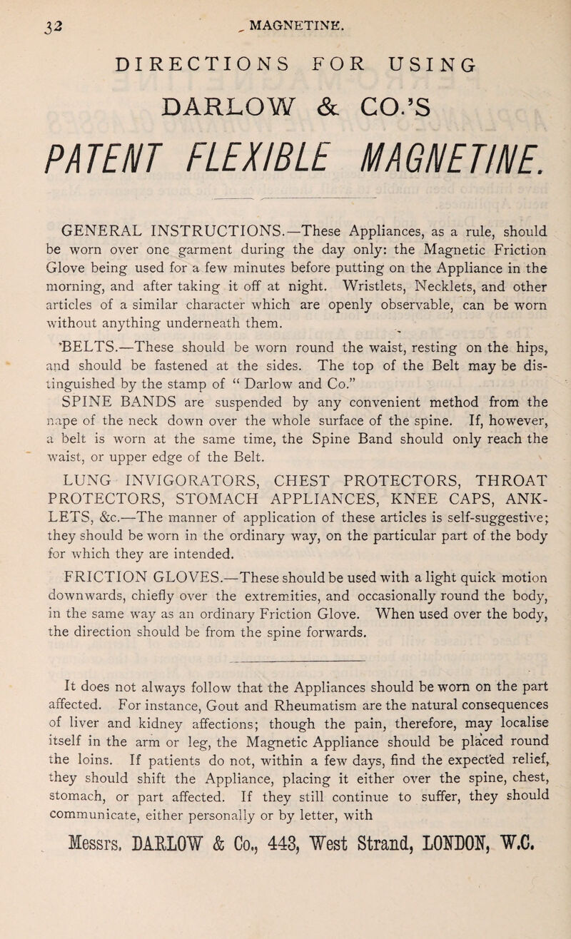 DIRECTIONS FOR USING DARLOW & CO.’S P/ir£/l/r FLEXIBLE MAGIIEmE. GENERAL INSTRUCTIONS.—These Appliances, as a rule, should be worn over one garment during the day only: the Magnetic Friction Glove being used for a few minutes before putting on the Appliance in the morning, and after taking it off at night. Wristlets, Necklets, and other articles of a similar character which are openly observable, can be worn without anything underneath them. ’BELTS.—These should be worn round the waist, resting on the hips, and should be fastened at the sides. The top of the Belt may be dis¬ tinguished by the stamp of “ Darlow and Co.” SPINE BANDS are suspended by any convenient method from the nape of the neck down over the whole surface of the spine. If, however, a belt is worn at the same time, the Spine Band should only reach the waist, or upper edge of the Belt. LUNG INVIGORATORS, CHEST PROTECTORS, THROAT PROTECTORS, STOMACH APPLIANCES, KNEE CAPS, ANK¬ LETS, &c.—The manner of application of these articles is self-suggestive; they should be worn in the ordinary way, on the particular part of the body for which they are intended. FRICTION GLOVES.—These should be used with alight quick motion downwards, chiefly over the extremities, and occasionally round the body, in the same way as an ordinary Friction Glove. When used over the body, the direction should be from the spine forwards. It does not always follow that the Appliances should be worn on the part affected. For instance. Gout and Rheumatism are the natural consequences of liver and kidney affections; though the pain, therefore, may localise itself in the arm or leg, the Magnetic Appliance should be placed round the loins. If patients do not, within a few days, find the expect'ed relief, they should shift the Appliance, placing it either over the spine, chest, stomach, or part affected. If they still continue to suffer, they should communicate, either personally or by letter, with Messrs. DAELOW & Co., 443, West Strand, LOEBOE, V.C.