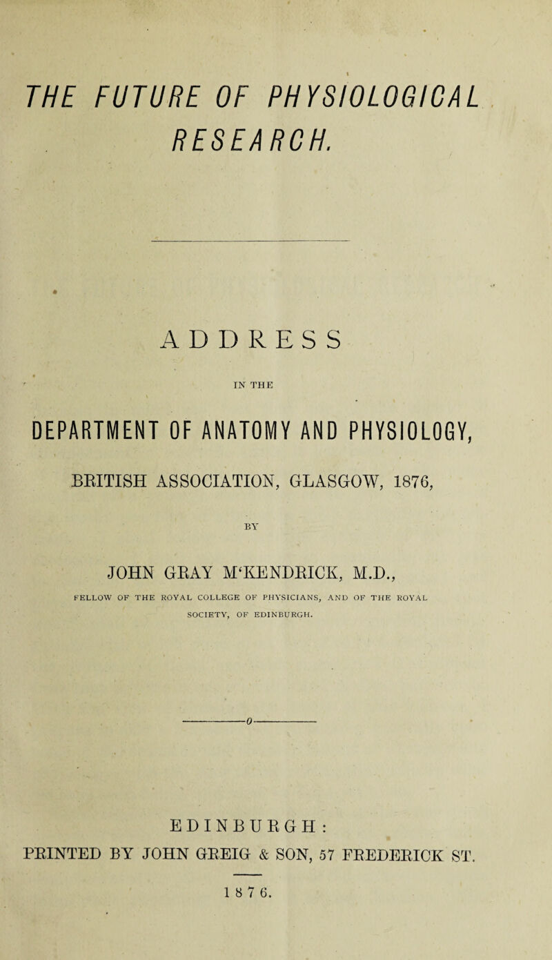 THE FUTURE OF PHYSIOLOGICAL RESEARCH. ADDRESS IN THE DEPARTMENT OF ANATOMY AND PHYSIOLOGY, BRITISH ASSOCIATION, GLASGOW, 1876, JOHN GRAY M'KENDRICK, M.D., FELLOW OF THE ROYAL COLLEGE OF PHYSICIANS, AND OF THE ROYAL SOCIETY, OF EDINBURGH. EDINBURGH : PRINTED BY JOHN GREIG & SON, 57 FREDERICK ST. 1 8 7 6.