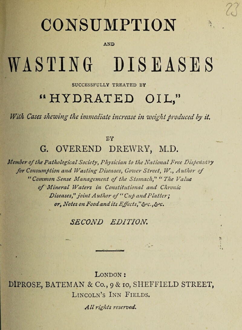 CONSUMPTION AND WASTING DISEASES SUCCESSFULLY TREATED BY “HYDRATED OIL,” With Cases shewing the immediate increase in weight produced by it. BY G. OVEREND DREWRY, M.D. Member of the Pathological Society, Physician to the Natiotial Free Dispetlsd Yy for Consumption and Wasting Diseases, Gower Street, W., Author of “ Conimon Sense Management of the Stomach,” “ The Value of Mineral Waters in Constitutiojial and Chronic Diseases, joint A uthor of “ Cup and Platter', or, Notes on Food and its Effects, Sr c., <5rc. SECOND EDITION. London • LlPROSE, BATEMAN & Co., 9 & 10, SHEFFIELD STREET, Lincoln’s Inn Fields. A ll rights reserved.