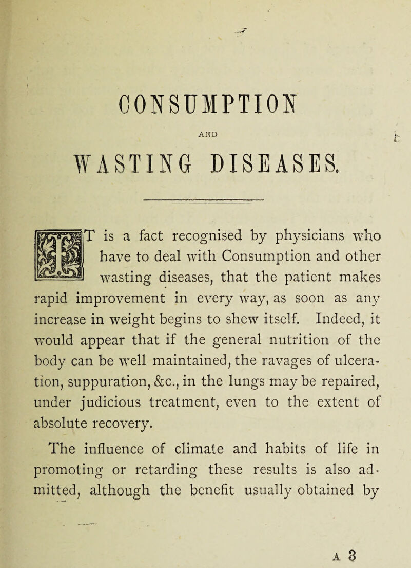 AND WASTING DISEASES. is a fact recognised by physicians who have to deal with Consumption and other wasting diseases, that the patient makes rapid improvement in every way, as soon as any increase in weight begins to shew itself. Indeed, it would appear that if the general nutrition of the body can be well maintained, the ravages of ulcera¬ tion, suppuration, &c., in the lungs may be repaired, under judicious treatment, even to the extent of absolute recovery. The influence of climate and habits of life in promoting or retarding these results is also ad¬ mitted, although the benefit usually obtained by