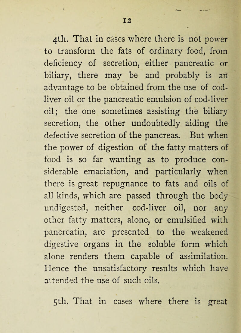 4th. That in cases where there is not power to transform the fats of ordinary food, from deficiency of secretion, either pancreatic or biliary, there may be and probably is an advantage to be obtained from the use of cod- liver oil or the pancreatic emulsion of cod-liver oil; the one sometimes assisting the biliary secretion, the other undoubtedly aiding the defective secretion of the pancreas. But when the power of digestion of the fatty matters of food is so far wanting as to produce con¬ siderable emaciation, and particularly when there is great repugnance to fats and oils of all kinds, which are passed through the body undigested, neither cod-liver oil, nor any other fatty matters, alone, or emulsified with pancreatin, are presented to the weakened digestive organs in the soluble form which alone renders them capable of assimilation. Hence the unsatisfactory results which have attended the use of such oils. 5th. That in cases where there is great