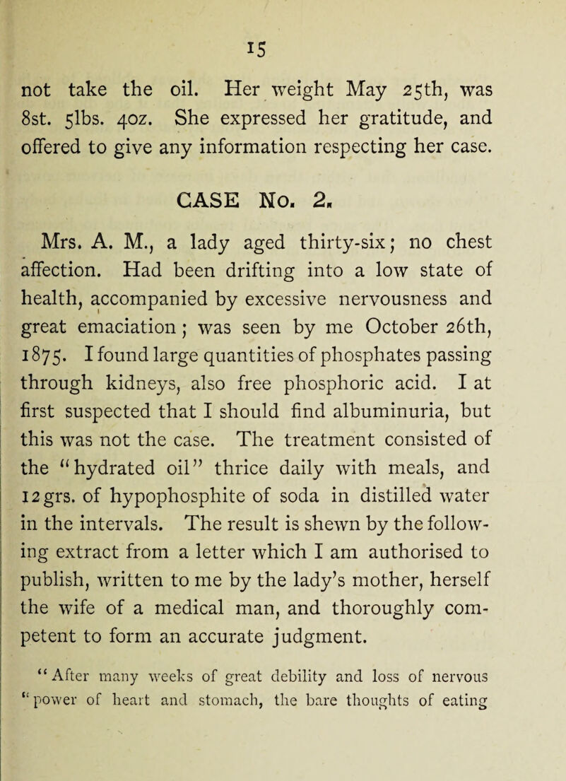 not take the oil. Her weight May 25th, was 8st. 5lbs. 40Z. She expressed her gratitude, and offered to give any information respecting her case. CASE No. 2. Mrs. A. M., a lady aged thirty-six; no chest affection. Had been drifting into a low state of health, accompanied by excessive nervousness and great emaciation; was seen by me October 26th, 1875. I found large quantities of phosphates passing through kidneys, also free phosphoric acid. I at first suspected that I should find albuminuria, but this was not the case. The treatment consisted of the u hydrated oil” thrice daily with meals, and I2grs. of hypophosphite of soda in distilled water in the intervals. The result is shewn by the follow¬ ing extract from a letter which I am authorised to publish, written to me by the lady’s mother, herself the wife of a medical man, and thoroughly com¬ petent to form an accurate judgment. “After many weeks of great debility and loss of nervous “ power of heart and stomach, the bare thoughts of eating