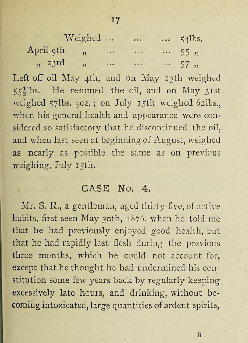 Weighed. 54lbs. April 9th „ . 55 „ m 23id p ••• 57 u Left off oil May 4th, and on May 13th weighed 55Jibs. He resumed the oil, and on May 31st weighed 57lbs. 90Z.; on July 15th weighed 6albs., when his general health and appearance were con¬ sidered so satisfactory that he discontinued the oil, and when last seen at beginning of August, weighed as nearly as possible the same as on previous weighing, July 15th. CASE No. 4. Mr. S. R., a gentleman, aged thirty-five, of active habits, first seen May 30th, 1876, when he told me that he had previously enjoyed good health, but that he had rapidly lost flesh during the previous three months, which he could not account for, except that he thought he had undermined his con¬ stitution some few years back by regularly keeping excessively late hours, and drinking, without be¬ coming intoxicated, large quantities of ardent spirits, E