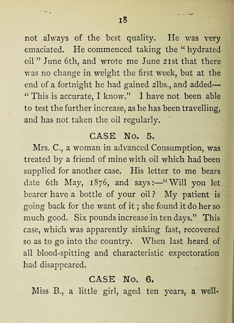 not always of the best quality. He was very emaciated. He commenced taking the “ hydrated oil ” June 6th, and wrote me June 21st that there was no change in weight the first week, but at the end of a fortnight he had gained 2lbs., and added— u This is accurate, I know.” I have not been able to test the further increase, as he has been travelling, and has not taken the oil regularly. CASE No. 5. Mrs. C., a woman in advanced Consumption, was treated by a friend of mine with oil which had been supplied for another case. His letter to me bears date 6th May, 1876, and says:—“Will you let bearer have a bottle of your oil ? My patient is going back for the want of it; she found it do her so much good. Six pounds increase in ten days.” This case, which was apparently sinking fast, recovered so as to go into the country. When last heard of all blood-spitting and characteristic expectoration had disappeared. CASE No. 6. Miss B., a little girl, aged ten years, a well-