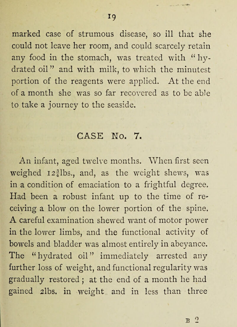 marked case of strumous disease, so ill that she could not leave her room, and could scarcely retain any food in the stomach, was treated with “ hy¬ drated oil ” and with milk, to which the minutest portion of the reagents were applied. At the end of a month she was so far recovered as to be able to take a journey to the seaside. CASE No. 7. An infant, aged twelve months. When first seen weighed I2flbs., and, as the weight shews, was in a condition of emaciation to a frightful degree. Had been a robust infant up to the time of re- ceiving a blow on the lower portion of the spine. A careful examination shewed want of motor power in the lower limbs, and the functional activity of bowels and bladder was almost entirely in abeyance. The u hydrated oil ” immediately arrested any further loss of weight, and functional regularity was gradually restored ; at the end of a month he had gained 2lbs. in weight and in less than three B o