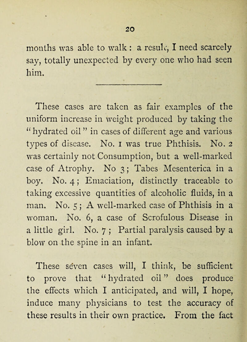 months was able to walk : a result, I need scarcely say, totally unexpected by every one who had seen him. These cases are taken as fair examples of the uniform increase in weight produced by taking the u hydrated oil ” in cases of different age and various types of disease. No. i was true Phthisis. No. 2 was certainly not Consumption, but a well-marked case of Atrophy. No 3; Tabes Mesenterica in a boy. No. 4; Emaciation, distinctly traceable to taking excessive quantities of alcoholic fluids, in a man. No. 5 ; A well-marked case of Phthisis in a woman. No. 6, a case of Scrofulous Disease in a little girl. No. 7 ; Partial paralysis caused by a blow on the spine in an infant. These seven cases will, I think, be sufficient to prove that u hydrated oil” does produce the effects which I anticipated, and will, I hope, induce many physicians to test the accuracy of these results in their own practice. From the fact