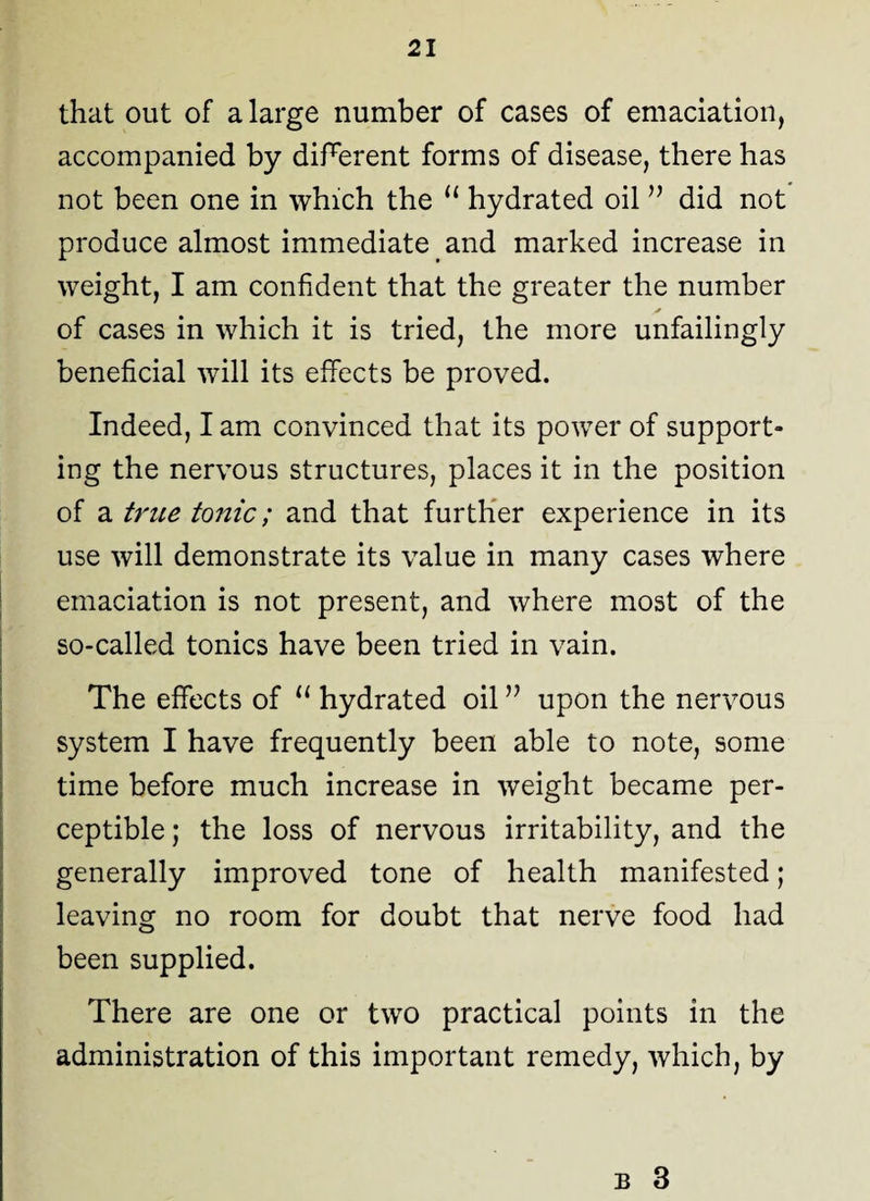 that out of a large number of cases of emaciation, accompanied by different forms of disease, there has not been one in which the u hydrated oil ” did not produce almost immediate and marked increase in weight, I am confident that the greater the number of cases in which it is tried, the more unfailingly beneficial will its effects be proved. Indeed, I am convinced that its power of support¬ ing the nervous structures, places it in the position of a true tonic; and that further experience in its use will demonstrate its value in many cases where emaciation is not present, and where most of the so-called tonics have been tried in vain. The effects of 11 hydrated oil” upon the nervous system I have frequently been able to note, some time before much increase in weight became per¬ ceptible ; the loss of nervous irritability, and the generally improved tone of health manifested; leaving no room for doubt that nerve food had been supplied. There are one or two practical points in the administration of this important remedy, which, by