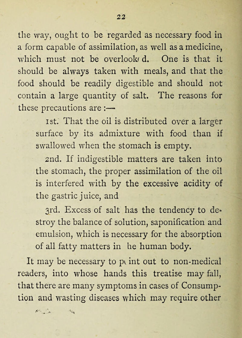 the way, ought to be regarded as necessary food in a form capable of assimilation, as well as a medicine, which must not be overlooks d. One is that it should be always taken with meals, and that the food should be readily digestible and should not contain a large quantity of salt. The reasons for these precautions are ist. That the oil is distributed over a larger surface by its admixture with food than if swallowed when the stomach is empty. 2nd. If indigestible matters are taken into the stomach, the proper assimilation of the oil is interfered with by the excessive acidity of the gastric juice, and 3rd. Excess of salt has the tendency to de¬ stroy the balance of solution, saponification and emulsion, which is necessary for the absorption of all fatty matters in he human body. It may be necessary to p^ int out to non-medical readers, into whose hands this treatise may fall, that there are many symptoms in cases of Consump¬ tion and wasting diseases which may require other