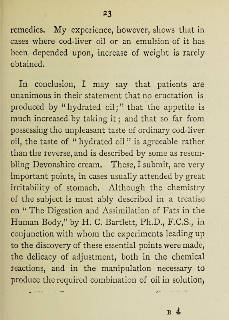 remedies. My experience, however, shews that in cases where cod-liver oil or an emulsion of it has been depended upon, increase of weight is rarely obtained. In conclusion, I may say that patients are unanimous in their statement that no eructation is produced by “hydrated oil;” that the appetite is much increased by taking it; and that so far from possessing the unpleasant taste of ordinary cod-liver oil, the taste of “ hydrated oil ” is agreeable rather than the reverse, and is described by some as resem¬ bling Devonshire cream. These, I submit, are very important points, in cases usually attended by great irritability of stomach. Although the chemistry of the subject is most ably described in a treatise on “ The Digestion and Assimilation of Fats in the Human Body,” by H. C. Bartlett, Ph.D., F.C.S., in conjunction with whom the experiments leading up to the discovery of these essential points were made, the delicacy of adjustment, both in the chemical reactions, and in the manipulation necessary to produce the required combination of oil in solution,