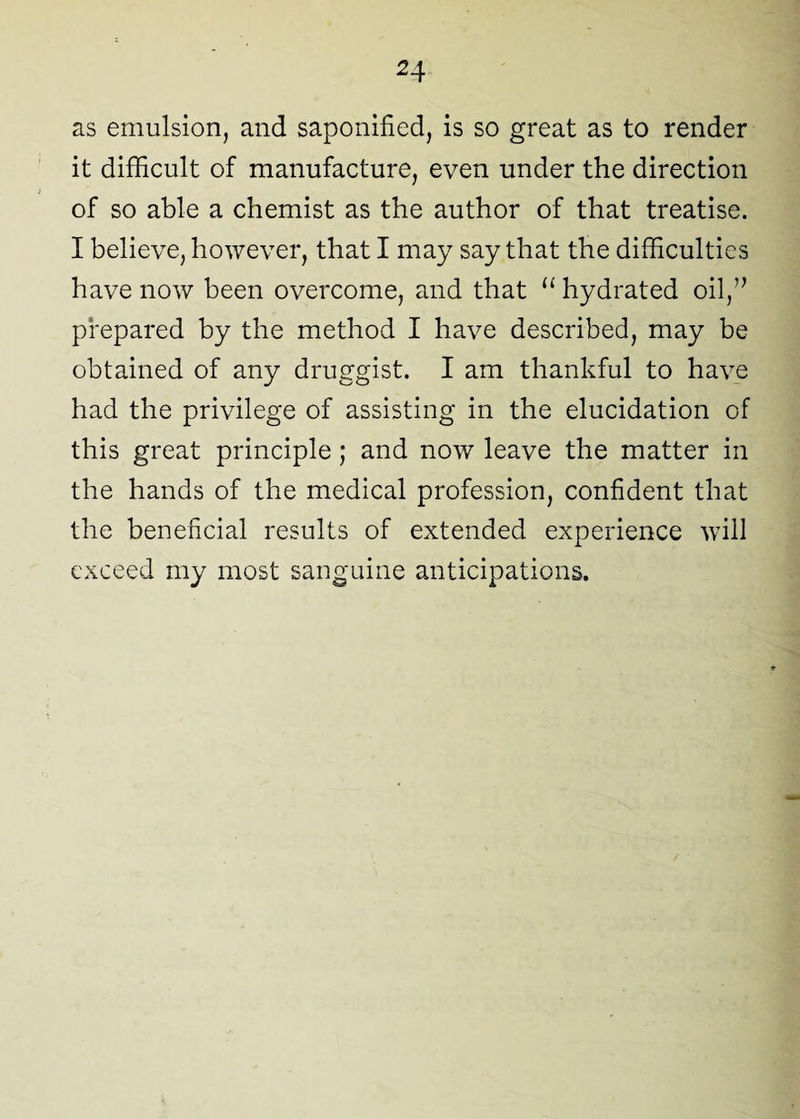as emulsion, and saponified, is so great as to render it difficult of manufacture, even under the direction of so able a chemist as the author of that treatise. I believe, however, that I may say that the difficulties have now been overcome, and that “ hydrated oil,” prepared by the method I have described, may be obtained of any druggist. I am thankful to have had the privilege of assisting in the elucidation of this great principle ; and now leave the matter in the hands of the medical profession, confident that the beneficial results of extended experience will exceed my most sanguine anticipations.