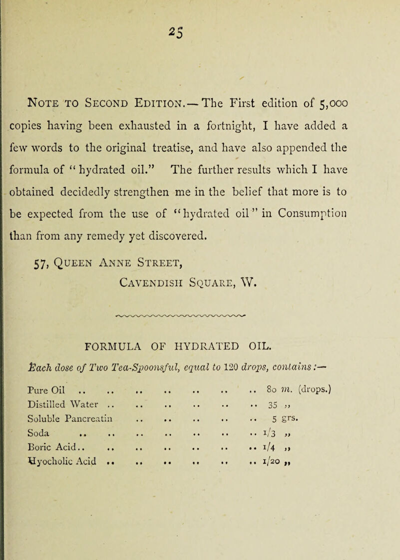 2 f* 0 Note to Second Edition.—The First edition of 5,000 copies having been exhausted in a fortnight, I have added a few words to the original treatise, and have also appended the formula of “ hydrated oil.” The further results which I have obtained decidedly strengthen me in the belief that more is to be expected from the use of “hydrated oil ” in Consumption than from any remedy yet discovered. 57, Queen Anne Street, Cavendish Square, W. FORMULA OF HYDRATED OIL. Each dose of Two Tea-Spoonsful, equal to 120 drops, contains Pure Oil Distilled Water .. Soluble Pancreatin Soda .. Boric Acid.. Hyocholic Acid .. .. .. 80 in. (drops.) • • 35 >> .. .. 5 grs. •• •• 1/3 » .. .. 1/4 ,) .. .. 1/20 „
