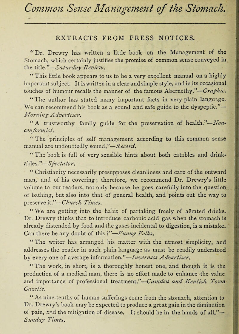 Common Sense Management of the Stomach. EXTRACTS FROM PRESS NOTICES. “Dr. Drewry has written a little book on the Management of the Stomach, which certainly justifies the promise of common sense conveyed in the title.”—Saturday Review. “ This little book appears to us to be a very excellent manual on a highly important subject. It is written in a clear and simple style, and in its occasional touches of humour recalls the manner of the famous Abernethy.”—Graphic. ,, “The author has stated many important facts in very plain language. We can recommend his book as a sound and safe guide to the dyspeptic.”— Morning A Avertiser. “A trustworthy family guide for the preservation of health.”—Non¬ conformist. “ The principles of self management according to this common sense manual are undoubtedly sound.”—Record. “The book is full of very sensible hints about both eatables and drink- f. ables. ”—Spectator. “ Christianity necessarily presupposes cleanliness and care of the outward man, and of his covering; therefore, we recommend Dr. Drewry’s little volume to our readers, not only because he goes carefully into the question of bathing, but also into that of general health, and points out the way to preserve it.”—Clrnrch Times. “ We are getting into the habit of partaking freely of aerated drinks. Dr. Drewry thinks that to introduce carbonic acid gas when the stomach is already distended by food and the gases incidental to digestion, is a mistake. Can there be any doubt of this ?”—Funny Folks. “ The writer has arranged his matter with the utmost simplicity, and addresses the reader in such plain language as must be readily understood by every one of average information.”—Inverness Advertiser. “ The wrork, in short, is a thoroughly honest one, and though it is the production of a medical man, there is no effort made to enhance the value and importance of professional treatment.”—Camden and Kentish Town Gazette. “As nine-tenths of human sufferings come from the stomach, attention to Dr. Drewry’s book may be expected to produce a great gain in the diminution of pain, and the mitigation of disease. It should be in the hands of all.”—■ Sunday Times. -