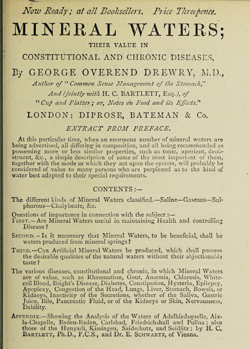 Now Ready ; at all Booksellers. Price Threepence. MINERAL WATERS; THEIR VALUE IN CONSTITUTIONAL AND CHRONIC DISEASES, By GEORGE OVEREND DREWRY, M.D., Author of “Common Sense Management of the Stomach, And (jointly with H. C. BARTLETT, Esq.J, of “Cup and Platter; or, Notes 0)1 Food and its Effects.” LONDON: DIPROSE, BATEMAN & Co. EXTRACT FROM PREFACE. At this particular time, when an enormous number of mineral waters are being advertised, all differing in composition, and all being recommended as possessing more or less similar properties, such as tonic, aperient, deob¬ struent, &c., a simple description of some of the most important of them, together with the mode in which they act upon the system, will probably be considered of value to many persons who are perplexed as to the kind of water best adapted to their special requirements. CONTENTS :— The different kinds of Mineral Waters classified.—Saline—Gaseous—Sul¬ phurous—Chalybeate, &c. Questions of importance in connection with the subject :— First.—Are Mineral Waters useful in maintaining Health and controlling Disease 1 Second.—Is it necessary that Mineral Waters, to be beneficial, shall be waters produced from mineral springs ? Third.—Can Artificial Mineral Waters be produced, which shall possess the desirable qualities of the natural waters without their objectionable taste ? The various diseases, constitutional and chronic, in which Mineral Waters are of value, such as Rheumatism, Gout, Anoemia, Chlorosis, White¬ cell Blood, Bright’s Disease, Diabetes, Constipation, Hysteria, Epilepsy, Apoplexy, Congestion of the Head, Lungs, Liver, Stomach, Bowels, or Kidneys, Inactivity of the Secretions, whether of the Saliva, Gastric Juice, Bile, Pancreatic Fluid, or of the Kidneys or Skin, Nervousness, Debility. Appendix.—Showing the Analysis of the Waters of Adelhiedsquelle, Aix- la-Chapelle, Baden-Baden, Carlsbad, Friedrichshall and Pullna; also those of the Hunyadi, Kissingen, Saidschutz, and Seidlitz ; by H. C. Bartlett, Ph.D., F.C.S., and Dr. E. Schwartz, of Vienna.