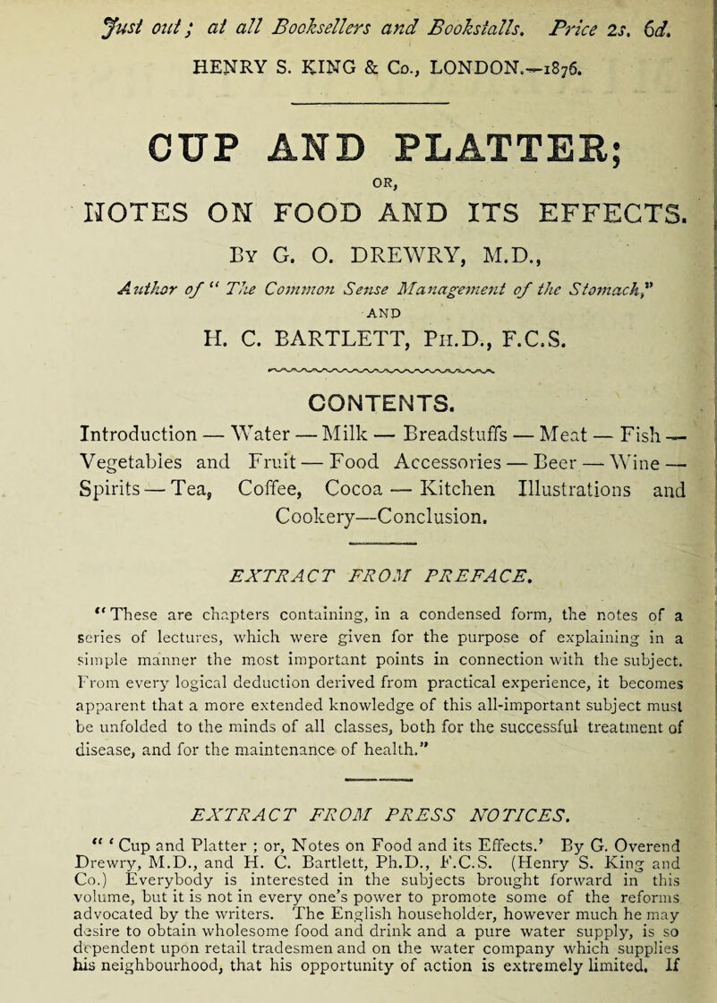 Just out; at all Booksellers and Bookstalls. Price 2s. 6d. HENRY S. KING & Co., LONDON—1876. CUP AND PLATTER; OR, NOTES ON FOOD AND ITS EFFECTS. By G. O. D RE WRY, M.D., Author of “ The Common Sense Management of the Stomach AND H. C. BARTLETT, Ph.D., F.C.S. CONTENTS. Introduction — Water — Milk — Breadstuff's — Meat — Fish — Vegetables and Fruit — Food Accessories — Beer — Wine — Spirits — Tea, Coffee, Cocoa — Kitchen Illustrations and Cookery—Conclusion. EXTRACT FROM PREFACE. “ These are chapters containing, in a condensed form, the notes of a series of lectures, which were given for the purpose of explaining in a simple manner the most important points in connection with the subject. From every logical deduction derived from practical experience, it becomes apparent that a more extended knowledge of this all-important subject must be unfolded to the minds of all classes, both for the successful treatment of disease, and for the maintenance of health.” EXTRACT FROM PRESS NOTICES. “ 1 Cup and Platter ; or, Notes on Food and its Effects.’ By G. Overend Drewry, M.D., and H. C. Bartlett, Ph.D., F.C.S. (Henry S. King and Co.) Everybody is interested in the subjects brought forward in this volume, but it is not in every one’s power to promote some of the reforms advocated by the writers. The English householder, however much he may desire to obtain wholesome food and drink and a pure water supply, is so dependent upon retail tradesmen and on the water company which supplies his neighbourhood, that his opportunity of action is extremely limited. If