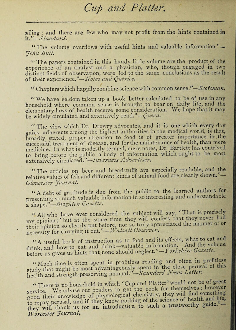 ailing ; and there are few who may not profit from the hints contained in it. ”—S tanda rd. “The volume overflows with useful hints and valuable information.’ — John Bull. “The papers contained in this handy little volume are the product of the experience of an analyst and a physician, who, though engaged in two distinct fields of observation, were led to the same conclusions as the result of their experience.”— Notes and Queries. “ Chapters which happily combine science with common sense.”— Scotsman. “We have seldom tahen up a book better calculated to be of use in any household where common sense is brought to bear on daily life, and the elementary laws of health receive some consideration. We hope that it may be widely circulated and attentively read.”—Queen. “ The view which Dr. Drewry advocates, .and it is one which every day gains adherents among the highest authorities in the medical world, is that, Croadly stated, proper attention to food is of greater importance in the successful treatment of disease, and for the maintenance of health, than mere medicine. In what is modestly termed, mere notes, Dr. Bartlett has contrived to bring before the public a body of information which ought to be most extensively circulated.” —Inverness Advertiser. “ The articles on beer and bread-stuffs are especially readable, and the relative values of fish and different kinds of animal food are clearly shown.”— Gloucester Journal. “A debt of gratitude is due from the public to the learned authors for presenting so much valuable information in so interesting and understandable a shape.”—Brighton Gazette. “All who have ever considered the subject will say, ‘That is precisely mv opinion but at the same time they will confess that they never had their opinion so clearlv put before, nor so truly appreciated the manner of or necessity for carrying it out.”— Walsall Observer. “A useful book of instruction as to food and its effects, what to eat and drink, and howto eat and drink—'valuable information. And the volume before us gives us hints that none should neglect. '—1 orkshire Gazette. “Much time is often spent in profitless reading and often in profitless study that might be most advantageously spent in the close perusal of this health and strength-preserving manual.”—Saunders Lews Letter. “ There is no household in which ‘Cup and Platter’ would not be of' great service. We advise our readers to get the book for theniselves hone good their knowledge of physiological chemistry, they will find somethan to repay perusal, and if they know nothing of the science of health and Ine, they will thank us for an introduction to such a trustwoithy gui . Worcester Journal,