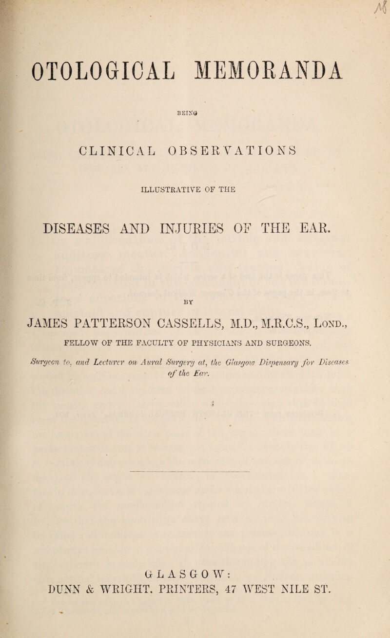 OTOLOGIOAL MEMORANDA BEING CLINICAL OBSERVATIONS ILLUSTRATIVE OF THE DISEASES AND INJURIES OF THE EAR. BY JAMES PATTERSON CASSELLS, M.D., M.R.C.S., Lorn, FELLOW OF THE FACULTY OF PHYSICIAN'S AND SUEGEONS. Surgeon to, and Lecturer on Aural Surgery at, the Glasgow Dispensary for Diseases of the Ear. GLASGOW: DUNN & WRIGHT, PRINTERS, 47 WEST NILE ST,