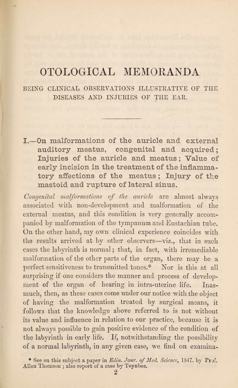 BEING CLINICAL OBSERVATIONS ILLUSTRATIVE OF THE DISEASES AND INJURIES OF THE EAR. I.—On malformations of the auricle and external auditory meatus, congenital and acquired; Injuries of the auricle and meatus; Value of early incision in the treatment of the inflamma¬ tory affections of the meatus ; Injury of the mastoid and rupture of lateral sinus. Congenital malformations of the auricle are almost always associated with non-development and malformation of the external meatus, and this condition is very generally accom¬ panied by malformation of the tympanum and Eustachian tube. On the other hand, my own clinical experience coincides with the results arrived at by other observers—viz., that in such cases the labyrinth is normal; that, in fact, with irremediable malformation of the other parts of the organ, there may be a perfect sensitiveness to transmitted tones.* Nior is this at all surprising if one considers the manner and process of develop¬ ment of the organ of hearing in intra-uterine life. Inas¬ much, then, as these cases come under our notice with the object of having the malformation treated by surgical means, it follows that the knowledge above referred to is not without its value and influence in relation to our practice, because it is not always possible to gain positive evidence of the condition of the labyrinth in early life. If, notwithstanding the possibility of a normal labyrinth, in any given case, we find on examina- * See on this subject a paper in Edin. Jour, of Med. Science, 1817, by Prof. Allen Thomson ; also report of a case by Toynbee. 2