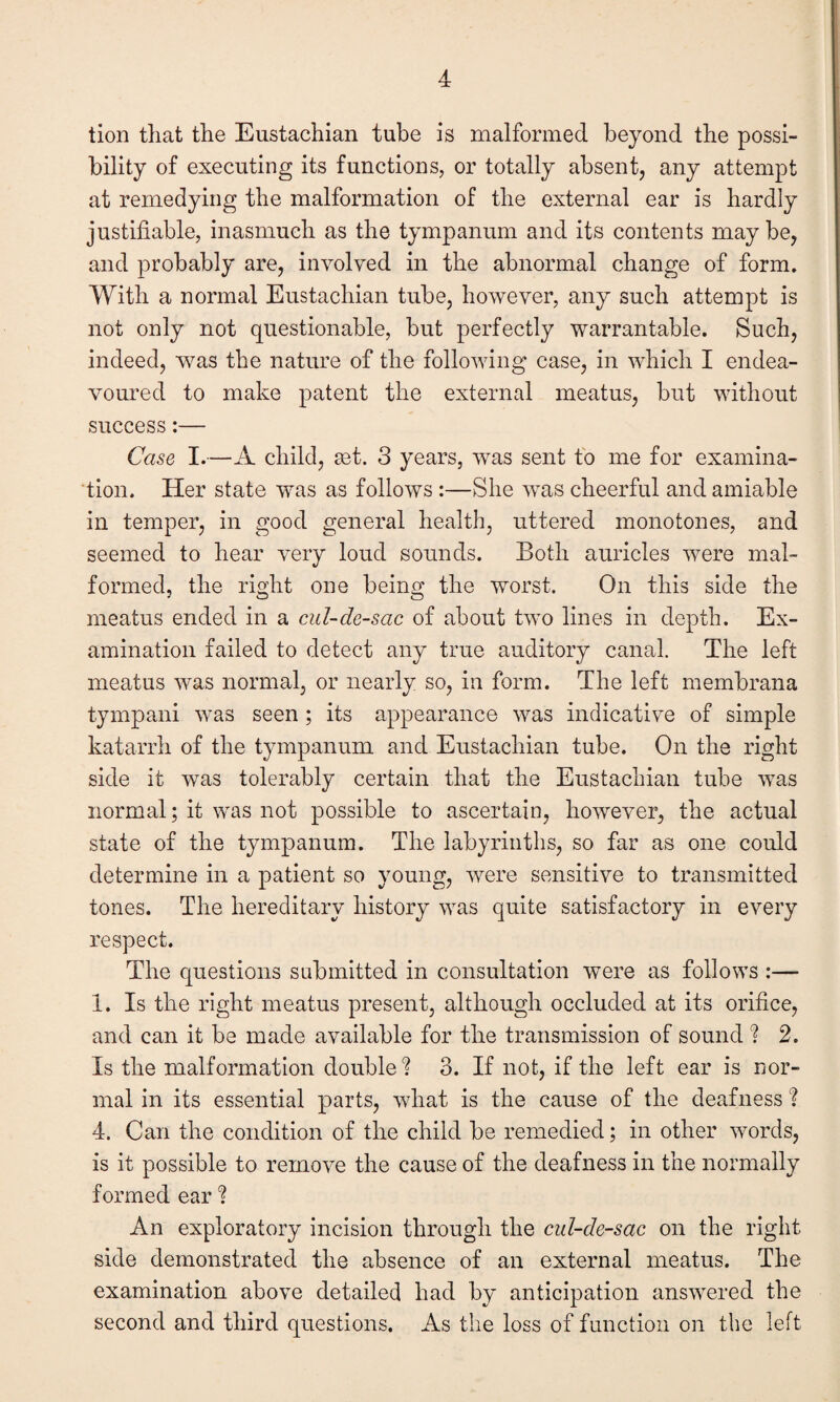 tion that the Eustachian tube is malformed beyond the possi¬ bility of executing its functions, or totally absent, any attempt at remedying the malformation of the external ear is hardly justifiable, inasmuch as the tympanum and its contents maybe, and probably are, involved in the abnormal change of form. With a normal Eustachian tube, however, any such attempt is not only not questionable, but perfectly warrantable. Such, indeed, was the nature of the following case, in which I endea¬ voured to make patent the external meatus, but without success:— Case I.—A child, set. 3 years, was sent to me for examina¬ tion. Her state was as follows :—She was cheerful and amiable in temper, in good general health, uttered monotones, and seemed to hear very loud sounds. Both auricles were mal¬ formed, the right one being the worst. On this side the meatus ended in a cul-de-sac of about two lines in depth. Ex¬ amination failed to detect any true auditory canal. The left meatus was normal, or nearly so, in form. The left membrana tympani was seen ; its appearance was indicative of simple katarrh of the tympanum and Eustachian tube. On the right side it was tolerably certain that the Eustachian tube was normal; it was not possible to ascertain, however, the actual state of the tympanum. The labyrinths, so far as one could determine in a patient so young, were sensitive to transmitted tones. The hereditary history was quite satisfactory in every respect. The questions submitted in consultation were as follows :— 1. Is the right meatus present, although occluded at its orifice, and can it be made available for the transmission of sound ? 2. Is the malformation double? 3. If not, if the left ear is nor¬ mal in its essential parts, what is the cause of the deafness'? 4. Can the condition of the child be remedied; in other words, is it possible to remove the cause of the deafness in the normally formed ear ? An exploratory incision through the cul-de-sac on the right side demonstrated the absence of an external meatus. The examination above detailed had by anticipation answered the second and third questions. As the loss of function on the left