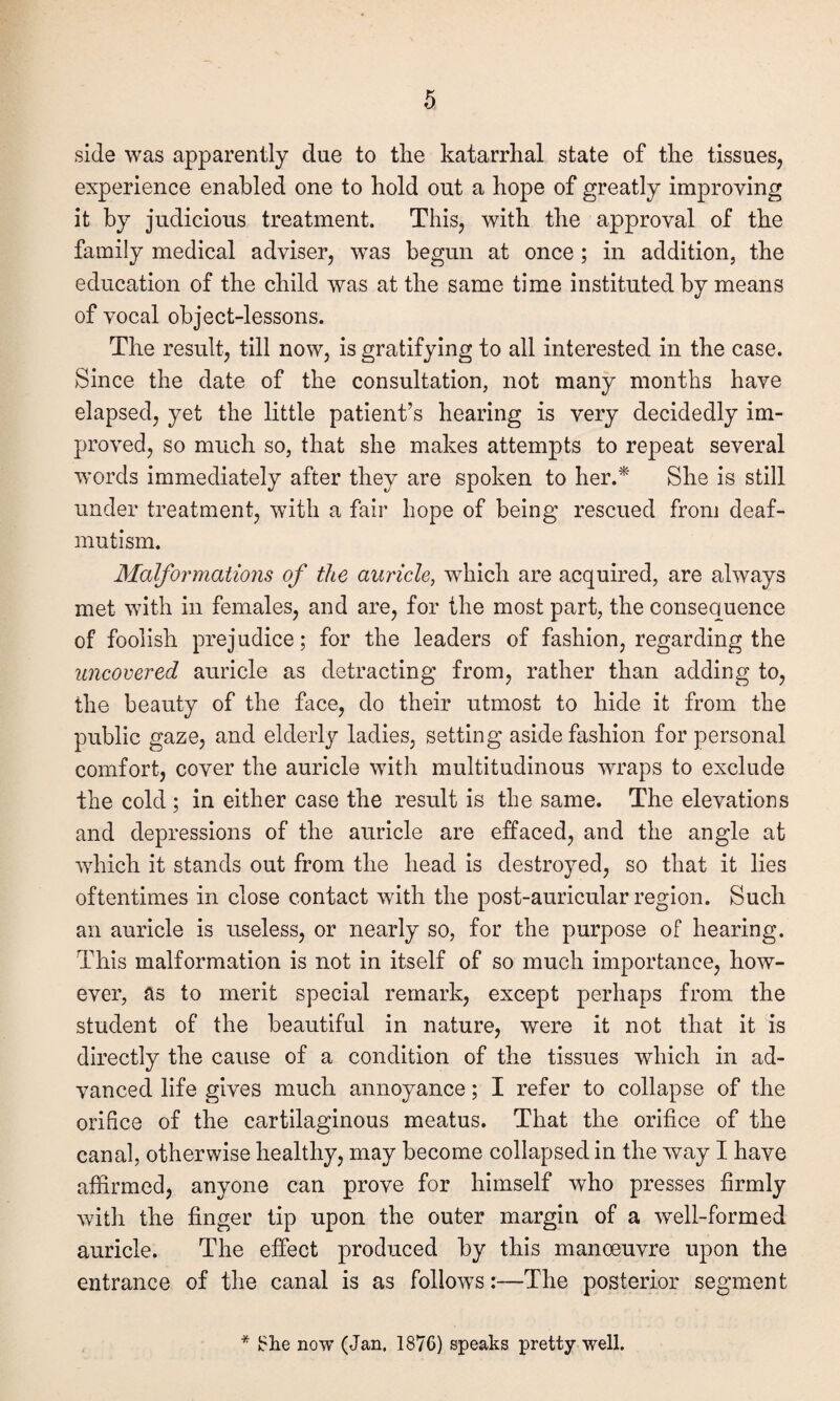 side was apparently due to the katarrhal state of the tissues, experience enabled one to hold out a hope of greatly improving it by judicious treatment. This, with the approval of the family medical adviser, was begun at once ; in addition, the education of the child was at the same time instituted by means of vocal object-lessons. The result, till now, is gratifying to all interested in the case. Since the date of the consultation, not many months have elapsed, yet the little patient’s hearing is very decidedly im¬ proved, so much so, that she makes attempts to repeat several words immediately after they are spoken to her.* She is still under treatment, with a fair hope of being rescued from deaf- mutism. Malformations of the auricle, which are acquired, are always met with in females, and are, for the most part, the consequence of foolish prejudice; for the leaders of fashion, regarding the uncovered auricle as detracting from, rather than adding to, the beauty of the face, do their utmost to hide it from the public gaze, and elderly ladies, setting aside fashion for personal comfort, cover the auricle with multitudinous wraps to exclude the cold ; in either case the result is the same. The elevations and depressions of the auricle are effaced, and the angle at which it stands out from the head is destroyed, so that it lies oftentimes in close contact with the post-auricular region. Such an auricle is useless, or nearly so, for the purpose of hearing. This malformation is not in itself of so much importance, how¬ ever, as to merit special remark, except perhaps from the student of the beautiful in nature, were it not that it is directly the cause of a condition of the tissues which in ad¬ vanced life gives much annoyance; I refer to collapse of the orifice of the cartilaginous meatus. That the orifice of the canal, otherwise healthy, may become collapsed in the way I have affirmed, anyone can prove for himself who presses firmly with the finger tip upon the outer margin of a well-formed auricle. The effect produced by this manoeuvre upon the entrance of the canal is as follows:—The posterior segment * 81ie now (Jan. 1876) speaks pretty well.