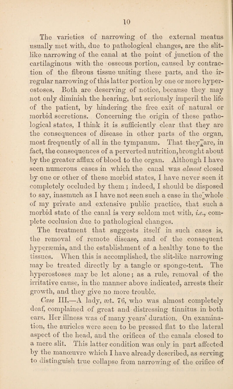 The varieties of narrowing of the external meatus usually met with, clue to pathological changes, are the slit¬ like narrowing of the canal at the point of junction of the cartilaginous with the osseous portion, caused by contrac¬ tion of the fibrous tissue uniting these parts, and the ir¬ regular narrowing of this latter portion by one or more hyper¬ ostoses. Both are deserving of notice, because they may not only diminish the hearing, but seriously imperil the life of the patient, by hindering the free exit of natural or morbid secretions. Concerning the origin of these patho¬ logical states, I think it is sufficiently clear that they are the consequences of disease in other parts of the organ, most frequently of all in the tympanum. That they^are, in fact, the consequences of a perverted nutrition,brought about by the greater afflux of blood to the organ. Although I have seen numerous cases in which the canal vras almost closed by one or other of these morbid states, I have never seen it completely occluded by them; indeed, I should be disposed to say, inasmuch as I have not seen such a case in the/, whole of my private and extensive public practice, that such a morbid state of the canal is very seldom met with, i.e., com¬ plete occlusion due to pathological changes. The treatment that suggests itself in such cases is, the removal of remote disease, and of the consequent hypersemia, and the establishment of a healthy tone to the tissues. When this is accomplished, the slit-like narrowing may be treated directly by a tangle or sponge-tent. The hyperostoses may be let alone; as a rule, removal of the irritative cause, in the manner above indicated, arrests their growth, and they give no more trouble. Case III,—A lady, get. 76, who was almost completely deaf, complained of great and distressing tinnitus in both ears. Her illness was of many years’ duration. On examina¬ tion, the auricles were seen to be pressed flat to the lateral aspect of the head, and the orifices of the canals closed to a mere slit. This latter condition was only in part affected by the manoeuvre which I have already described, as serving to distinguish true collapse from narrowing of the orifice of