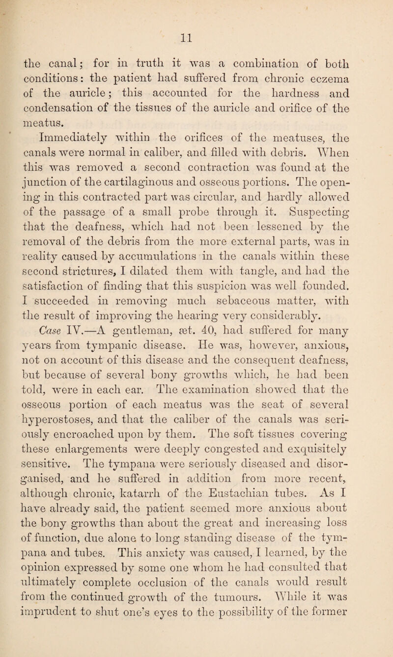 the canal; for in truth it was a combination of both conditions: the patient had suffered from chronic eczema of the auricle; this accounted for the hardness and condensation of the tissues of the auricle and orifice of the meatus. Immediately within the orifices of the meatuses, the canals were normal in caliber, and filled with debris. When this was removed a second contraction was found at the junction of the cartilaginous and osseous portions. The open¬ ing in this contracted part was circular, and hardly allowed of the passage of a small probe through it. Suspecting that the deafness, which had not been lessened by the removal of the debris from the more external parts, was in reality caused by accumulations in the canals within these second strictures, I dilated them with tangle, and had the satisfaction of finding that this suspicion was well founded. I succeeded in removing much sebaceous matter, with the result of improving the hearing very considerably. Case IY.—A gentleman, eet. 40, had suffered for many years from tympanic disease. He was, however, anxious, not on account of this disease and the consequent deafness, but because of several bony growths which, he had been told, were in each ear. The examination showed that the osseous portion of each meatus was the seat of several hyperostoses, and that the caliber of the canals was seri¬ ously encroached upon by them. The soft tissues covering these enlargements were deeply congested and exquisitely sensitive. The tympana were seriously diseased and disor¬ ganised, and he suffered in addition from more recent, although chronic, katarrh of the Eustachian tubes. As I have already said, the patient seemed more anxious about the bony growths than about the great and increasing loss of function, due alone to long standing disease of the tym¬ pana and tubes. This anxiety was caused, I learned, by the opinion expressed by some one whom he had consulted that ultimately complete occlusion of the canals would result from the continued growth of the tumours. While it was imprudent to shut one’s eyes to the possibility of the former