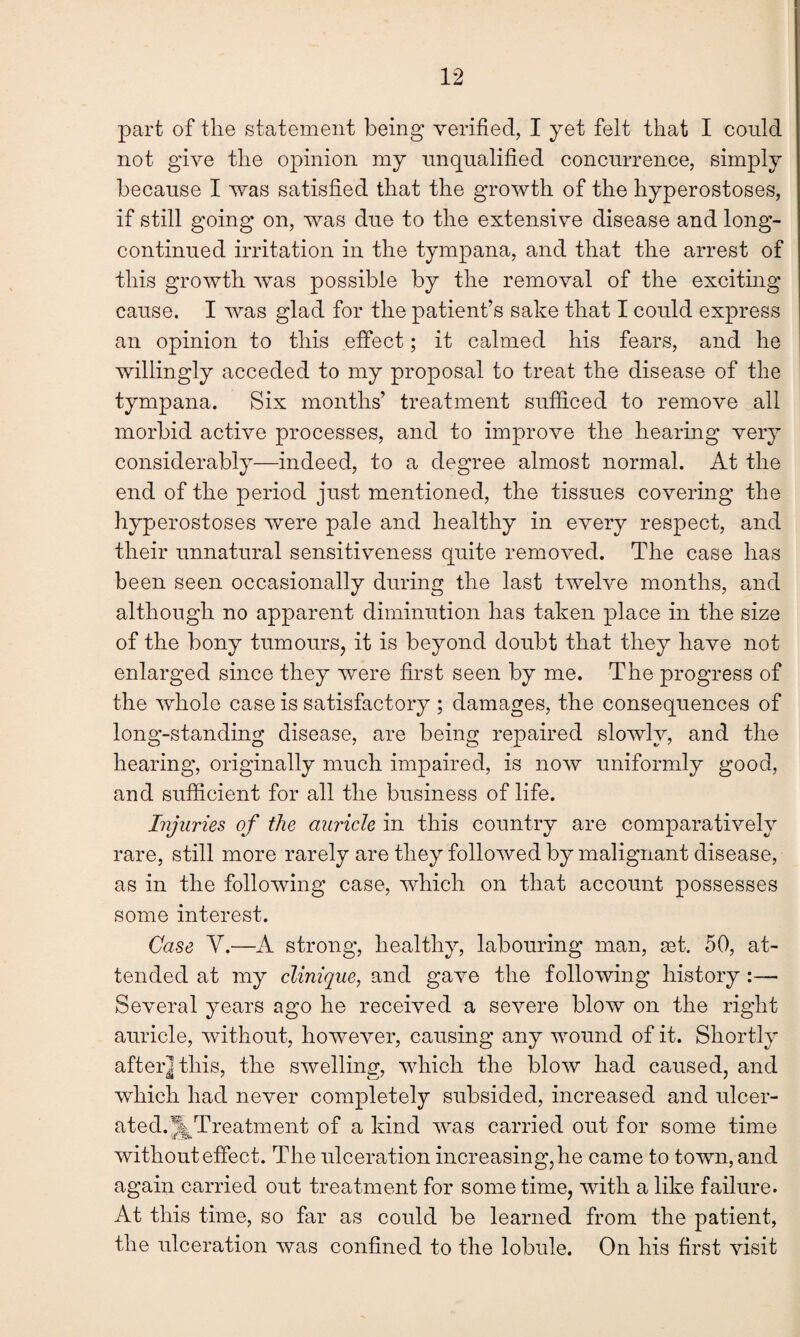 part of the statement being verified, I yet felt that I could not give the opinion my unqualified concurrence, simply because I was satisfied that the growth of the hyperostoses, if still going on, was due to the extensive disease and long- continued irritation in the tympana, and that the arrest of this growth was possible by the removal of the exciting cause. I was glad for the patient’s sake that I could express an opinion to this effect; it calmed his fears, and he willingly acceded to my proposal to treat the disease of the tympana. Six months’ treatment sufficed to remove all morbid active processes, and to improve the hearing very considerably—indeed, to a degree almost normal. At the end of the period just mentioned, the tissues covering the hyperostoses were pale and healthy in every respect, and their unnatural sensitiveness quite removed. The case has been seen occasionally during the last twelve months, and although no apparent diminution has taken place in the size of the bony tumours, it is beyond doubt that they have not enlarged since they were first seen by me. The progress of the whole case is satisfactory ; damages, the consequences of long-standing disease, are being repaired slowly, and the hearing, originally much impaired, is now uniformly good, and sufficient for all the business of life. Injuries of the auricle in this country are comparatively rare, still more rarely are they followed by malignant disease, as in the following case, which on that account possesses some interest. Case V.—A strong, healthy, labouring man, set. 50, at¬ tended at my clinique, and gave the following history :—• Several years ago he received a severe blow on the right auricle, without, however, causing any wound of it. Shortly after] this, the swelling, which the blow had caused, and which had never completely subsided, increased and ulcer¬ ated. ^Treatment of a kind was carried out for some time without effect. The ulceration increasing, he came to town, and again carried out treatment for sometime, with a like failure. At this time, so far as could be learned from the patient, the ulceration was confined to the lobule. On his first visit