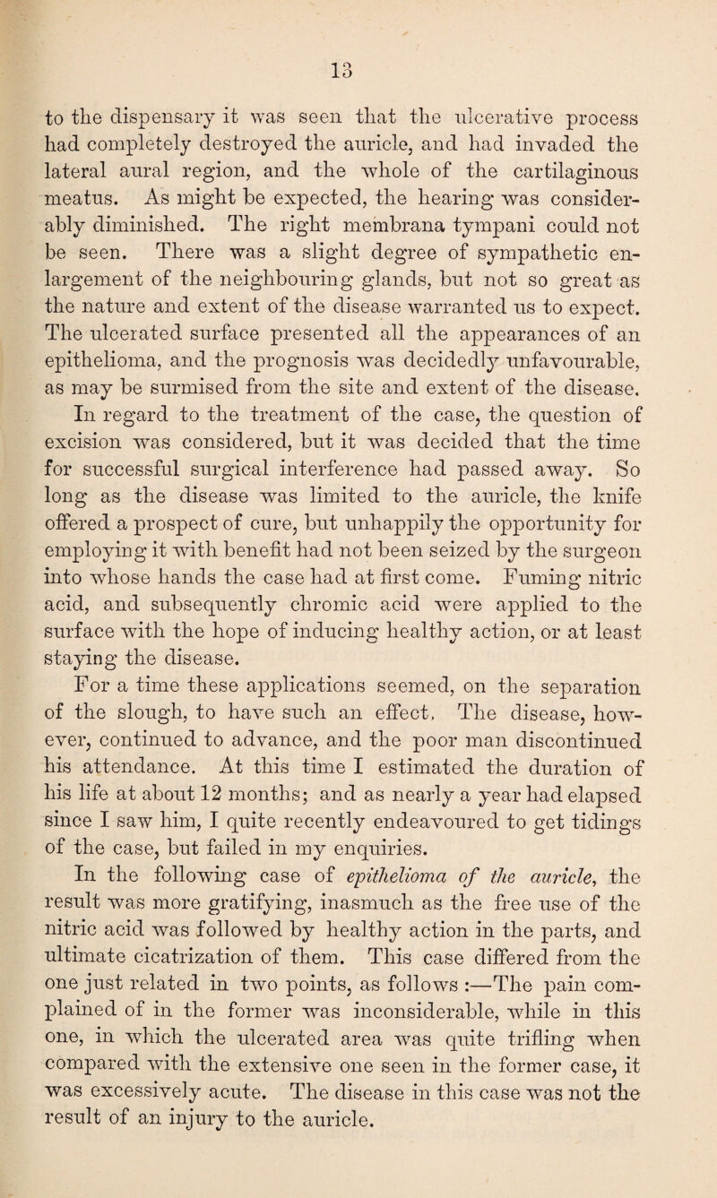 to the dispensary it was seen that the ulcerative process had completely destroyed the auricle, and had invaded the lateral aural region, and the whole of the cartilaginous meatus. As might be expected, the hearing was consider¬ ably diminished. The right membrana tympani could not be seen. There was a slight degree of sympathetic en¬ largement of the neighbouring glands, but not so great as the nature and extent of the disease warranted us to expect. The ulcerated surface presented all the appearances of an epithelioma, and the prognosis was decidedly unfavourable, as may be surmised from the site and extent of the disease. In regard to the treatment of the case, the question of excision was considered, but it was decided that the time for successful surgical interference had passed away. So long as the disease was limited to the auricle, the lmife offered a prospect of cure, but unhappily the opportunity for employing it with benefit had not been seized by the surgeon into whose hands the case had at first come. Fuming nitric acid, and subsequently chromic acid were applied to the surface with the hope of inducing healthy action, or at least staying the disease. For a time these applications seemed, on the separation of the slough, to have such an effect, The disease, how¬ ever, continued to advance, and the poor man discontinued his attendance. At this time I estimated the duration of his life at about 12 months; and as nearly a year had elapsed since I saw him, I quite recently endeavoured to get tidings of the case, but failed in my enquiries. In the following case of epithelioma of the auricle, the result was more gratifying, inasmuch as the free use of the nitric acid was followed by healthy action in the parts, and ultimate cicatrization of them. This case differed from the one just related in two points, as follows :—The pain com¬ plained of in the former was inconsiderable, while in this one, in which the ulcerated area wras quite trifling when compared with the extensive one seen in the former case, it was excessively acute. The disease in this case was not the result of an injury to the auricle.