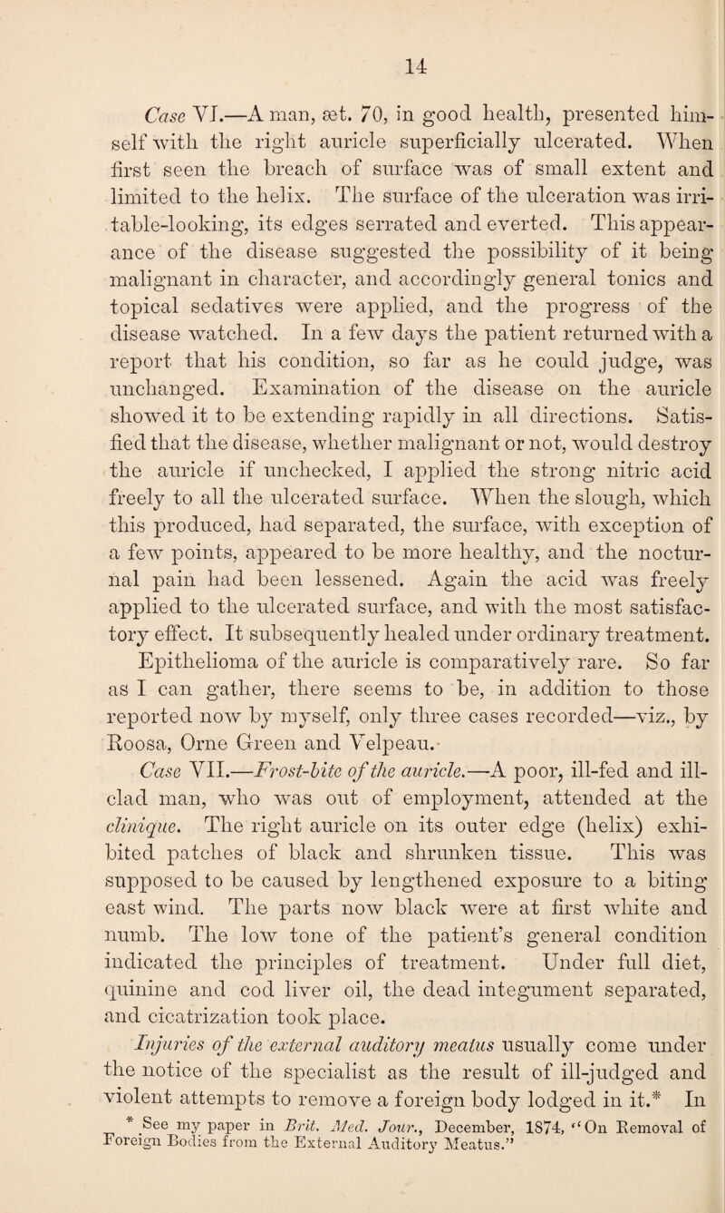 Case VI.—A man, set. 70, in good health, presented him¬ self with the right auricle superficially ulcerated. When first seen the breach of surface was of small extent and limited to the helix. The surface of the ulceration was irri¬ table-looking, its edges serrated and everted. This appear¬ ance of the disease suggested the possibility of it being malignant in character, and accordingly general tonics and topical sedatives were applied, and the progress of the disease watched. In a few days the patient returned with a report that his condition, so far as he could judge, was unchanged. Examination of the disease on the auricle showed it to be extending rapidly in all directions. Satis¬ fied that the disease, whether malignant or not, would destroy the auricle if unchecked, I applied the strong nitric acid freely to all the ulcerated surface. When the slough, which this produced, had separated, the surface, with exception of a few points, appeared to be more healthy, and the noctur¬ nal pain had been lessened. Again the acid was freely applied to the ulcerated surface, and with the most satisfac¬ tory effect. It subsequently healed under ordinary treatment. Epithelioma of the auricle is comparatively rare. So far as I can gather, there seems to be, in addition to those reported now by myself, only three cases recorded—viz., by Eoosa, Orne Green and Velpeau. Case VII.—Frost-bite of the auricle.—A poor, ill-fed and ill- clad man, who was out of employment, attended at the clinique. The right auricle on its outer edge (helix) exhi¬ bited patches of black and shrunken tissue. This was supposed to be caused by lengthened exposure to a biting east wind. The parts now black were at first white and numb. The low tone of the patient’s general condition indicated the principles of treatment. Under full diet, quinine and cod liver oil, the dead integument separated, and cicatrization took place. Injuries of the external auditory meatus usually come under the notice of the specialist as the result of ill-judged and violent attempts to remove a foreign body lodged in it.* In * See my paper in Brit. Med. Jour., December, 1874, <cOn Removal of Foreign Bodies from the External Auditory Meatus.”