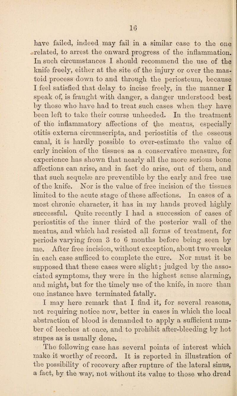 have failed, indeed may fail in a similar case to the one related, to arrest the onward progress of the inflammation. In such circumstances I should recommend the use of the knife freely, either at the site of the injury or oyer the mas¬ toid process down to and through the periosteum, because I feel satisfied that delay to incise freely, in the manner I speak of, is fraught with danger, a danger understood best by those who have had to treat such cases when they have been left to take their course unheeded. In the treatment of the inflammatory affections of the meatus, especially otitis externa circumscripta, and periostitis of the osseous canal, it is hardly possible to over-estimate the value of early incision of the tissues as a conservative measure, for experience has shown that nearly all the more serious bone affections can arise, and in fact do arise, out of them, and that such sequelae are preventable by the early and free use of the knife. Nor is the value of free incision of the tissues limited to the acute stage of these affections. In cases of a most chronic character, it has in my hands proved highly successful. Quite recently I had a succession of cases of periostitis of the inner third of the posterior wall of the meatus, and which had resisted all forms of treatment, for periods varying from 3 to 6 months before being seen by me. After free incision, without exception, about two weeks in each case sufficed to complete the cure. Nor must it be supposed that these cases were slight; judged by the asso¬ ciated symptoms, they were in the highest sense alarming, and might, but for the timely use of the knife, in more than one instance have terminated fatally. I may here remark that I find it, for several reasons, not requiring notice now, better in cases in which the local abstraction of blood is demanded to apply a sufficient num¬ ber of leeches at once, and to prohibit after-bleeding by hot stupes as is usually done. The following case has several points of interest which make it worthy of record. It is reported in illustration of the possibility of recovery after rupture of the lateral sinus, a fact, by the way, not without its value to those who dread