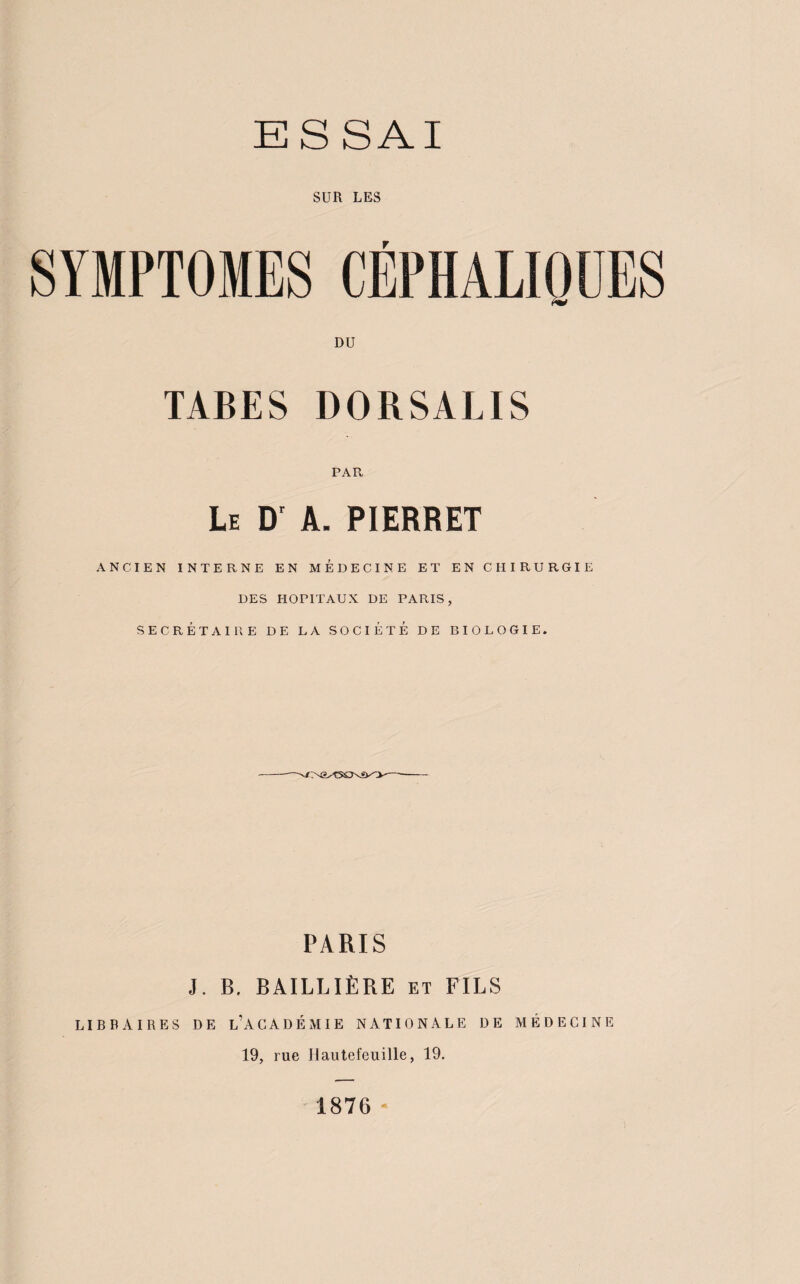 SUR LES SYMPTOMES CEPHALIQUES DU TABES DORSALIS PAR Le Dr A. PIERRET ANCIEN INTERNE EN MEDECINE ET EN CHIRURGIE DES HOPITAUX DE PARIS, SECRÉTAIRE DE LA SOCIÉTÉ DE BIOLOGIE. MMSCNftO- PARIS J. B. BAILLIÈRE et FILS LIBRAIRES DE L’ACADÉMIE NATIONALE DE MÉDECINE 19, rue Jlautefeuille, 19. 1876