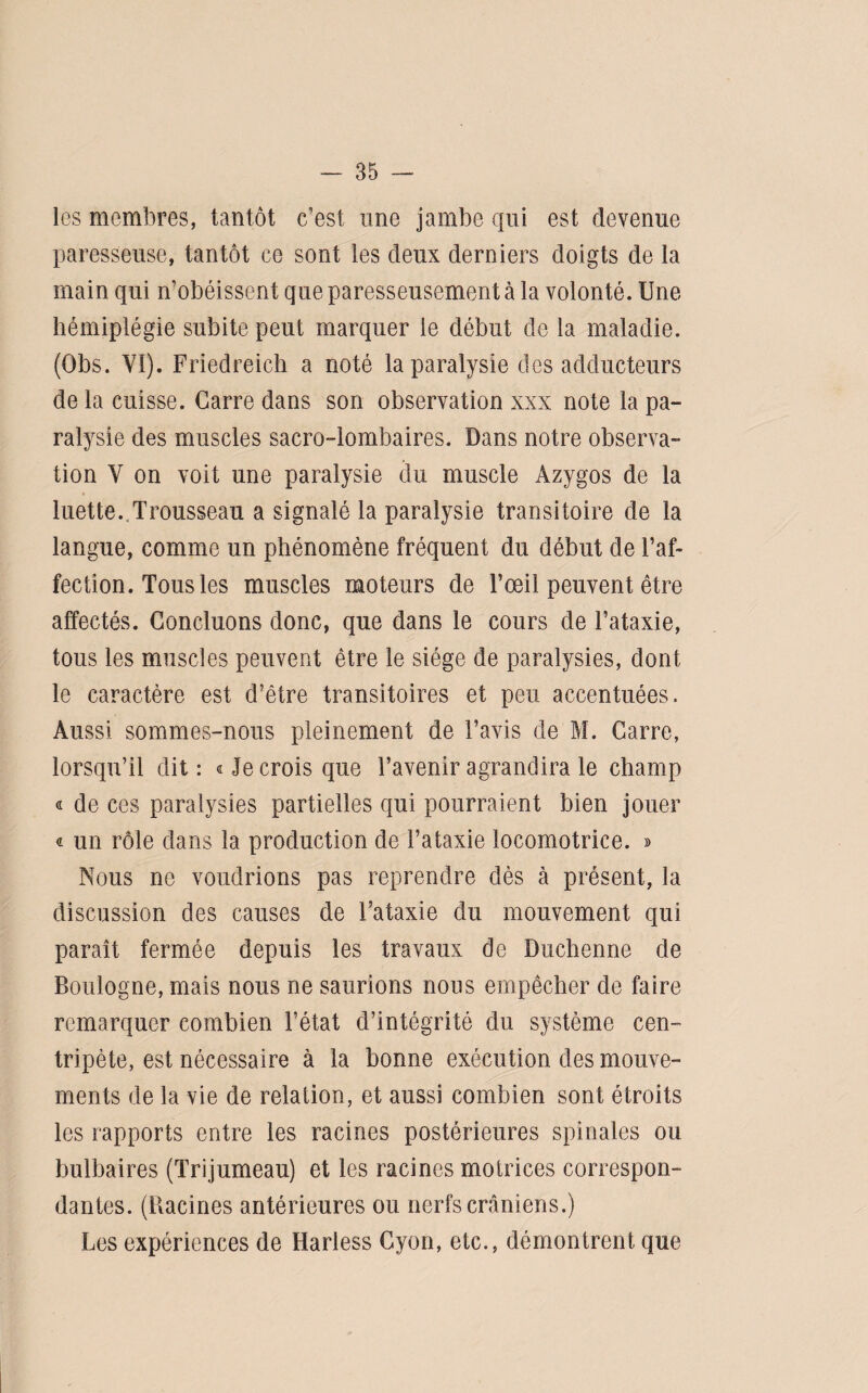 les membres, tantôt c’est une jambe qui est devenue paresseuse, tantôt ce sont les deux derniers doigts de la main qui n’obéissent que paresseusement à la volonté. Une hémiplégie subite peut marquer le début de la maladie. (Obs. VI). Friedreich a noté la paralysie des adducteurs de la cuisse. Carre dans son observation xxx note la pa¬ ralysie des muscles sacro-lombaires. Dans notre observa¬ tion V on voit une paralysie du muscle Azygos de la luette. Trousseau a signalé la paralysie transitoire de la langue, comme un phénomène fréquent du début de l’af¬ fection. Tous les muscles moteurs de l’œil peuvent être affectés. Concluons donc, que dans le cours de l’ataxie, tous les muscles peuvent être le siège de paralysies, dont le caractère est d’être transitoires et peu accentuées. Aussi sommes-nous pleinement de l’avis de M. Carre, lorsqu’il dit: «Je crois que l’avenir agrandira le champ « de ces paralysies partielles qui pourraient bien jouer « un rôle dans la production de l’ataxie locomotrice. » Nous ne voudrions pas reprendre dès à présent, la discussion des causes de l’ataxie du mouvement qui paraît fermée depuis les travaux de Duchenne de Boulogne, mais nous ne saurions nous empêcher de faire remarquer combien l’état d’intégrité du système cen¬ tripète, est nécessaire à la bonne exécution des mouve¬ ments de la vie de relation, et aussi combien sont étroits les rapports entre les racines postérieures spinales ou bulbaires (Trijumeau) et les racines motrices correspon¬ dantes. (Bacines antérieures ou nerfs crâniens.) Les expériences de Harless Cyon, etc., démontrent que